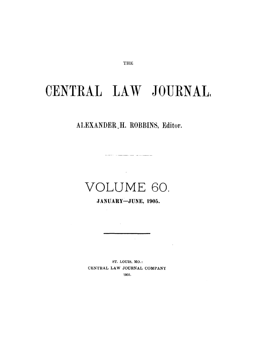 handle is hein.journals/cntrlwj60 and id is 1 raw text is: THE

CENTRAL LAW

JOURNAL(

ALEXANDER.H. ROBBINS, Editor.
VOLUME 60.
JANUARY-JUNE, 1905.
ST. LOUIS, MO.:
CENTRAL LAW JOURNAL COMPANY
1905.


