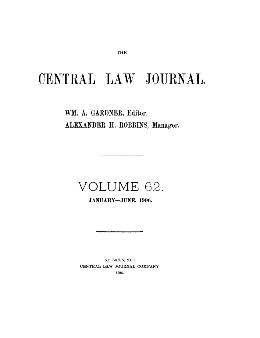 handle is hein.journals/cntrlwj62 and id is 1 raw text is: THE

CENTRAL

LAW

JOURNAL,

WM. A. GARDNER, Editor.
ALEXANDER H. ROBBINS, Manager.

VOLUME

62.

JANUARY-JUNE, 1906.
ST. LOUIS, MO.:
CENTRAL LAW JOURNAL COMPANY
1906.


