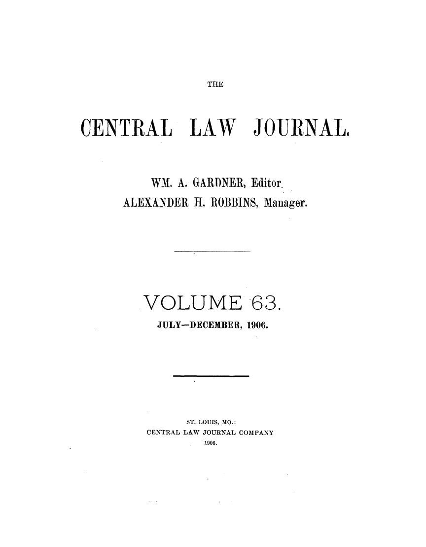 handle is hein.journals/cntrlwj63 and id is 1 raw text is: THE

CENTRAL LAW

JOURNAL,

WM. A. GARDNER, Editor.
ALEXANDER I. ROBBINS, Manager.
VOLUME 63.
JULY-DECEMBER, 1906.
ST. LOUIS, MO.:
CENTRAL LAW JOURNAL COMPANY
1906.



