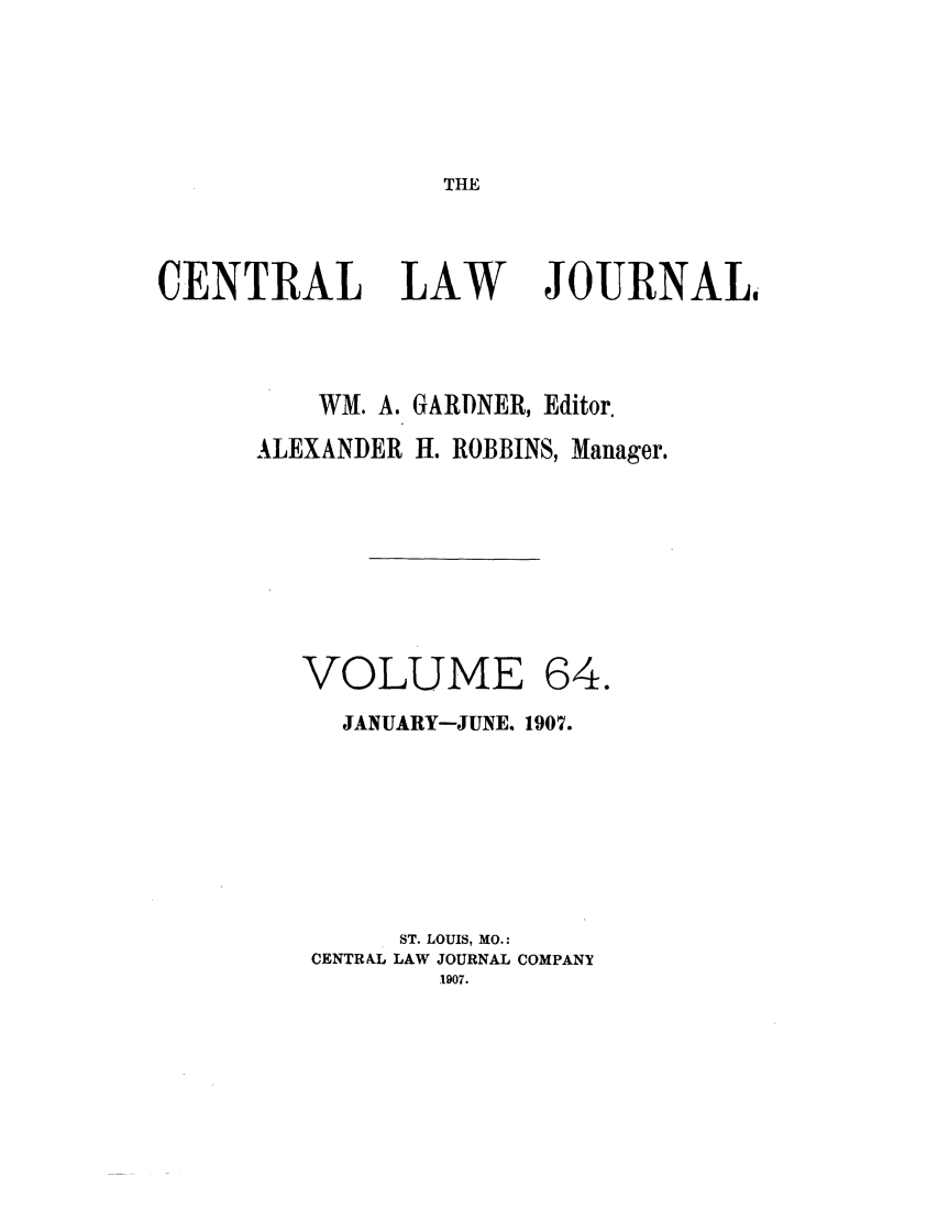 handle is hein.journals/cntrlwj64 and id is 1 raw text is: THE

CENTRAL LAW               JOURNAL,
WM. A. GARDNER, Editor.
ALEXANDER H. ROBBINS, Manager.
VOLUME 64.
JANUARY-JUNE. 1907.
ST. LOUIS, MO.:
CENTRAL LAW JOURNAL COMPANY
1907.


