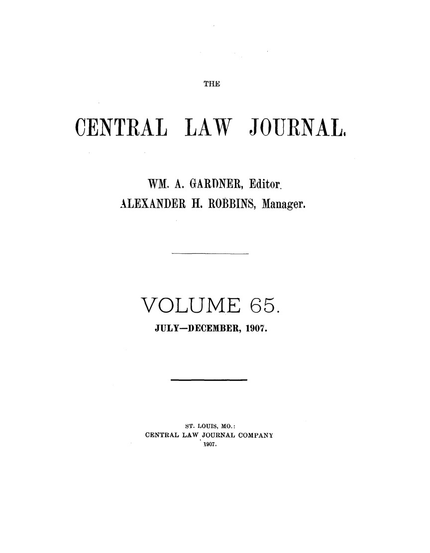 handle is hein.journals/cntrlwj65 and id is 1 raw text is: THE

CENTRAL LAW

JOURNAL,

WM. A. GARDNER, Editor.
ALEXANDER H. ROBBINS, Manager.

VOLUME

65.

JULY-DECEMBER, 1907.
ST. LOUIS, MO.:
CENTRAL LAW JOURNAL COMPANY
1907.


