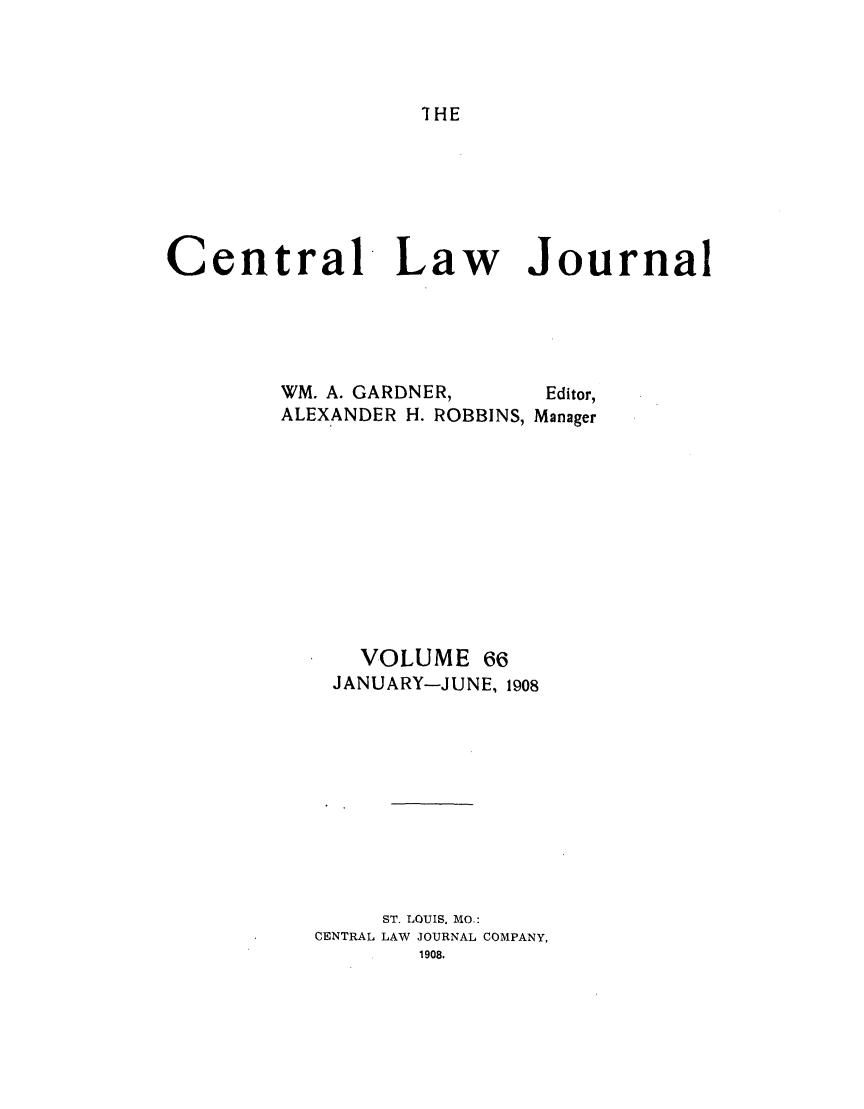 handle is hein.journals/cntrlwj66 and id is 1 raw text is: IHE

Central Law Journal
WM. A. GARDNER,     Editor,
ALEXANDER H. ROBBINS, Manager
VOLUME 66
JANUARY-JUNE, 1908
ST. LOUIS, MO.:
CENTRAL LAW JOURNAL COMPANY,
1908.



