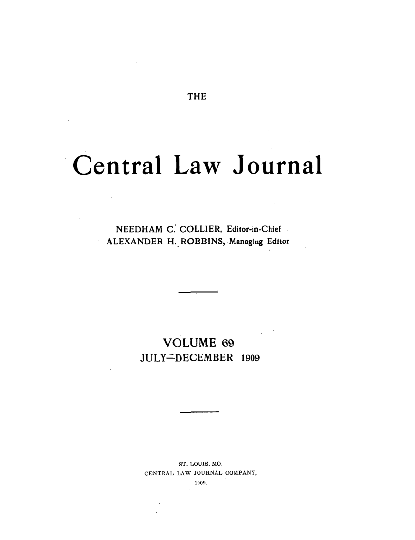 handle is hein.journals/cntrlwj69 and id is 1 raw text is: THE

Central Law Journal
NEEDHAM C.' COLLIER, Editor-in-Chief
ALEXANDER H.. ROBBINS, Managing Editor
VOLUME 69
JULY-DECEMBER 1909
ST. LOUIS, MO.
CENTRAL LAW JOURNAL COMPANY,
1909.


