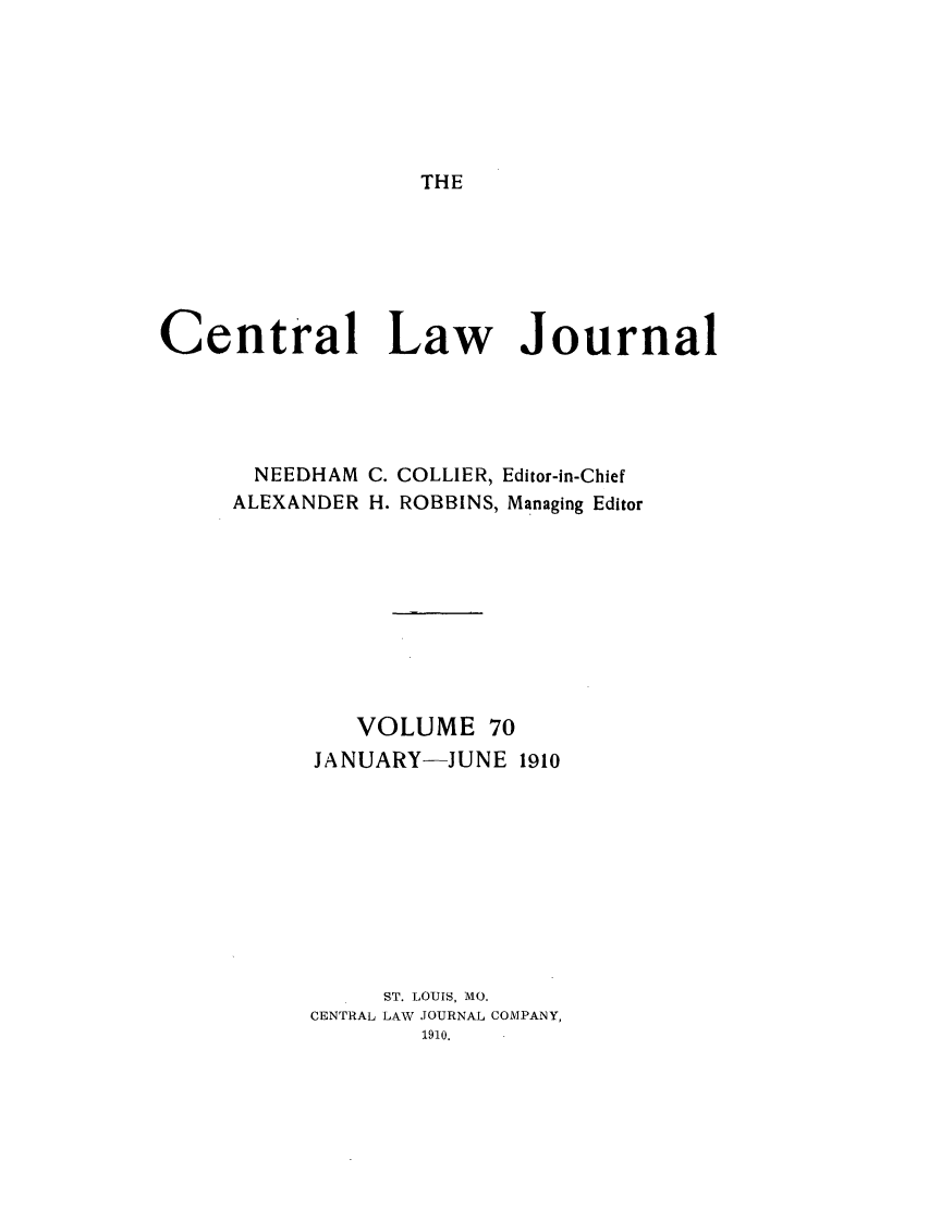 handle is hein.journals/cntrlwj70 and id is 1 raw text is: THE

Central Law Journal
NEEDHAM C. COLLIER, Editor-in-Chief
ALEXANDER H. ROBBINS, Managing Editor
VOLUME 70
JANUARY-JUNE 1910
ST. LOUIS, MO.
CENTRAL LAW JOURNAL COMPANY,
1910.


