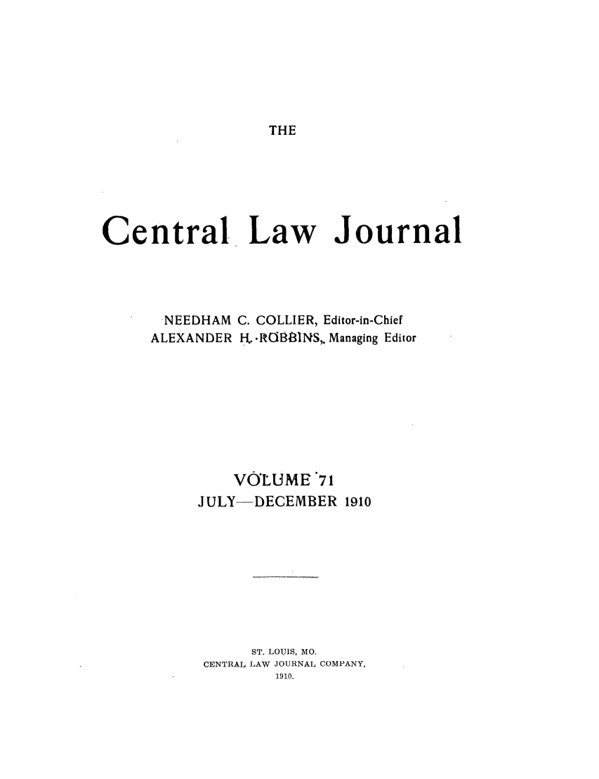 handle is hein.journals/cntrlwj71 and id is 1 raw text is: THE

Central Law Journal
NEEDHAM C. COLLIER, Editor-in-Chief
ALEXANDER . .R0883INS,. Managing Editor
VOLUME 71
JULY-DECEMBER 1910
ST. LOUIS, MO.
CENTRAL LAW JOURNAL COMPANY,
1910.


