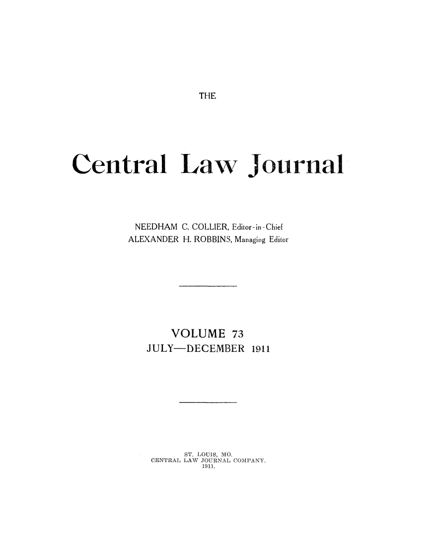 handle is hein.journals/cntrlwj73 and id is 1 raw text is: THE

Central Law Journal
NEEDHAM C. COLLIER, Editor-in-Chie[
ALEXANDER H. ROBBINS, Managing Editor
VOLUME 73
JULY-DECEMBER 1911
ST. LOUIS, MO.
CENTRAL LAW JOURNAL COMPANY,
1911.


