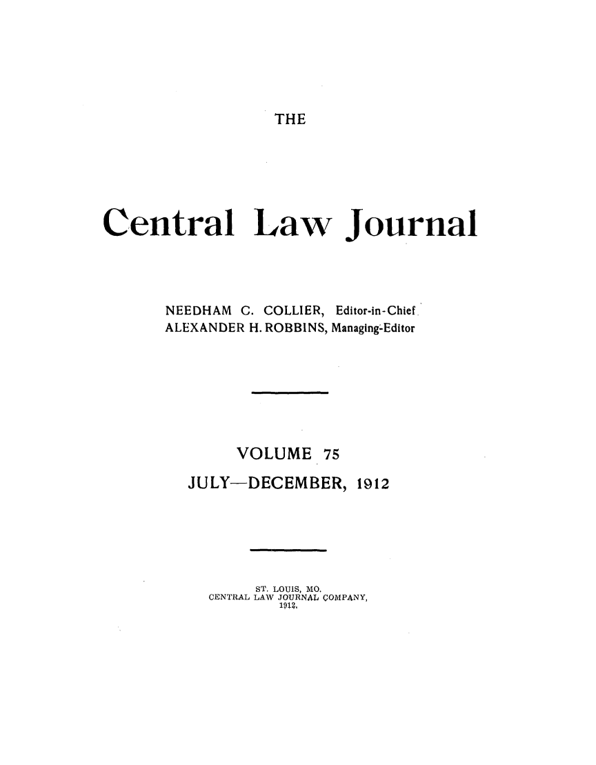 handle is hein.journals/cntrlwj75 and id is 1 raw text is: THE

Central Law Journal

NEEDHAM C. COLLIER,
ALEXANDER H. ROBBINS,

Editor-in- Chief.
Managing-Editor

VOLUME 75
JULY-DECEMBER, 1912
ST. LOUIS, MO.
CENTRAL LAW JOURNAL COMPANY,
1912,


