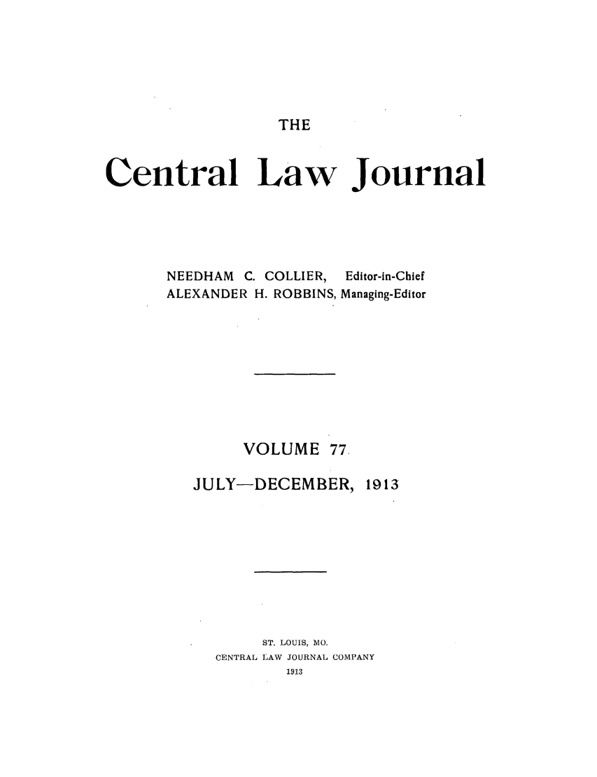 handle is hein.journals/cntrlwj77 and id is 1 raw text is: THE

Central Law Journal

NEEDHAM C. COLLIER,
ALEXANDER H. ROBBINS,

Editor-in-Chief
Managing-Editor

VOLUME 77.
JULY-DECEMBER, 1913
ST. LOUIS, MO.
CENTRAL LAW JOURNAL COMPANY


