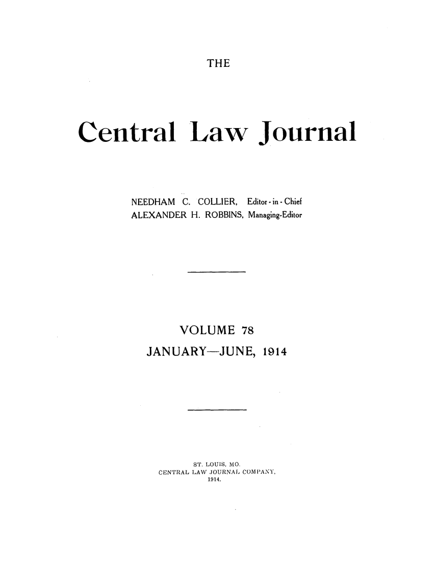 handle is hein.journals/cntrlwj78 and id is 1 raw text is: THE

Central Law Journal

NEEDHAM C. COLLIER,
ALEXANDER H. ROBBINS,

Editor - in - Chief
Managing-Editor

VOLUME 78

JANUARY-JUNE,

1914

ST. LOUIS, MO.
CENTRAL LAW JOURNAL COMPANY,
1.914.


