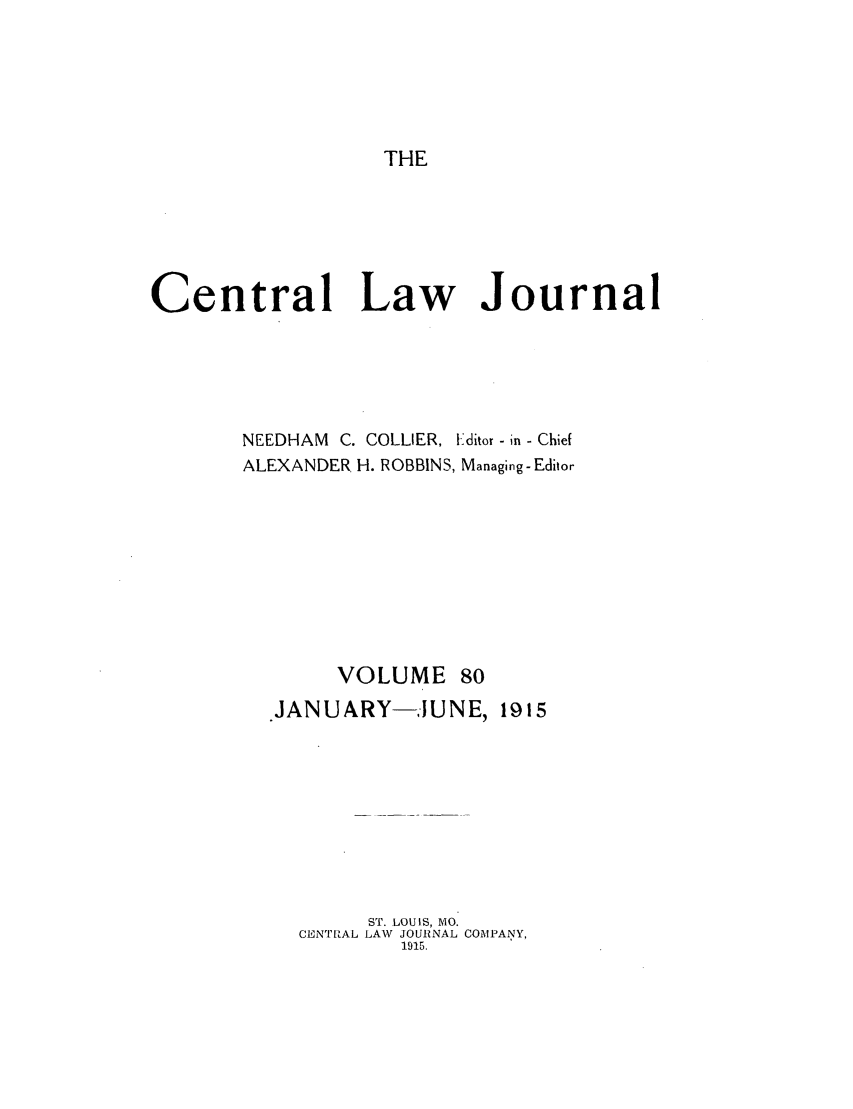 handle is hein.journals/cntrlwj80 and id is 1 raw text is: THE

Central Law Journal
NEEDHAM C. COLLIER, I-ditor -in - Chief
ALEXANDER H. ROBBINS, Managing-Editor

VOLUME

.JANUARY-JUNE, 1915
ST. LOUIS, MO.
CENT'RAL LAW JOURNAL COMPANY,
1915.


