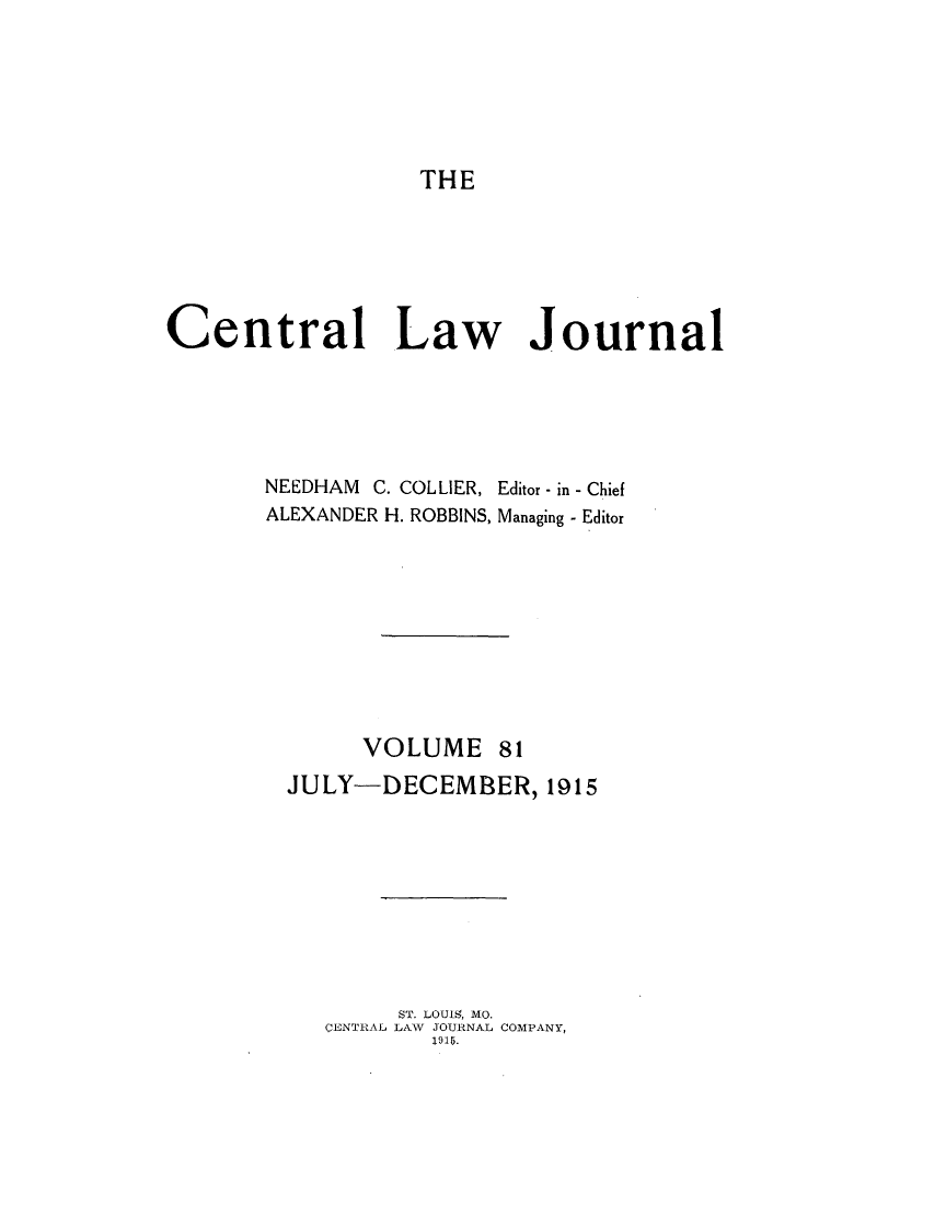 handle is hein.journals/cntrlwj81 and id is 1 raw text is: THE

Central Law Journal
NEEDHAM C. COLLIER, Editor - in - Chief
ALEXANDER H. ROBBINS, Managing - Editor
VOLUME 81
JULY-DECEMBER, 1915
ST. LOUIS, MO.
CENTRAL1 LAW JOURNAL COMPANY,
1915.


