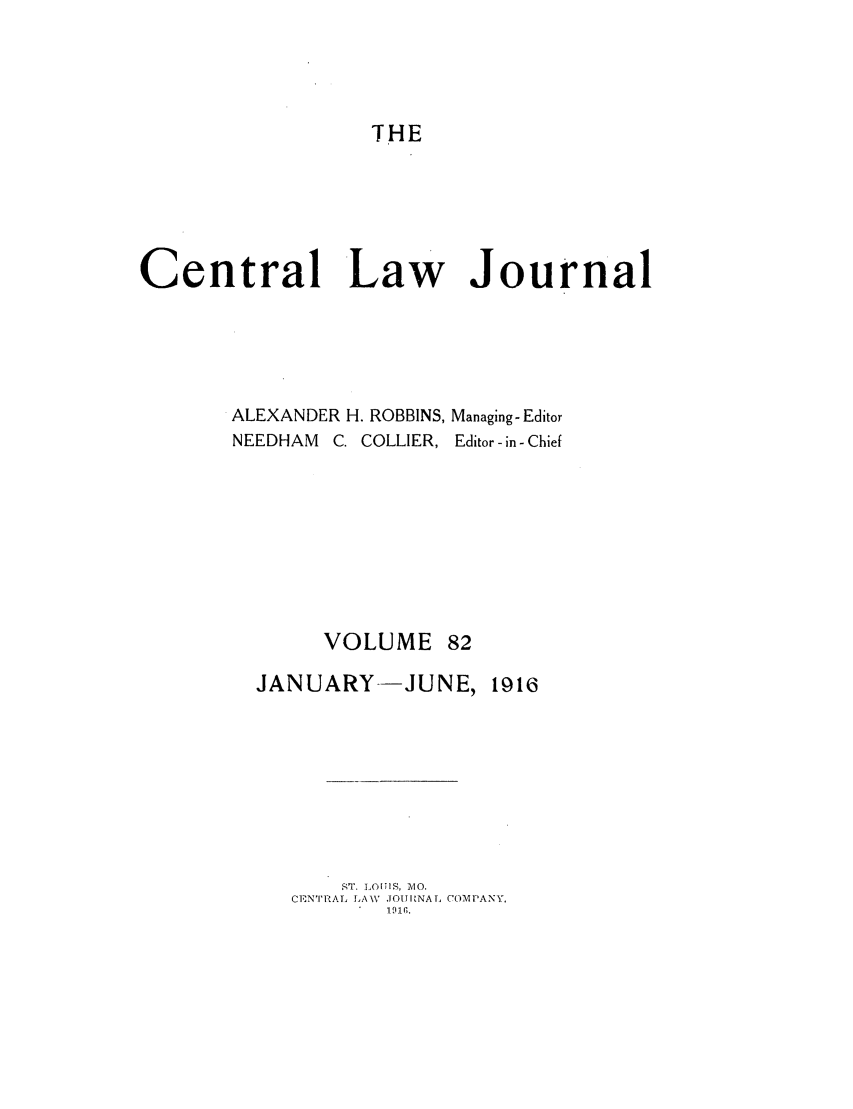 handle is hein.journals/cntrlwj82 and id is 1 raw text is: THE
Central Law Journal
ALEXANDER H. ROBBINS, Managing-Editor
NEEDHAM C. COLLIER, Editor-in- Chief

VOLUME

JANUARY--JUNE, 1916
ST. LOIS, A4O.
CENTRAL LA V .10I1NA I. COM IANY,
191 .


