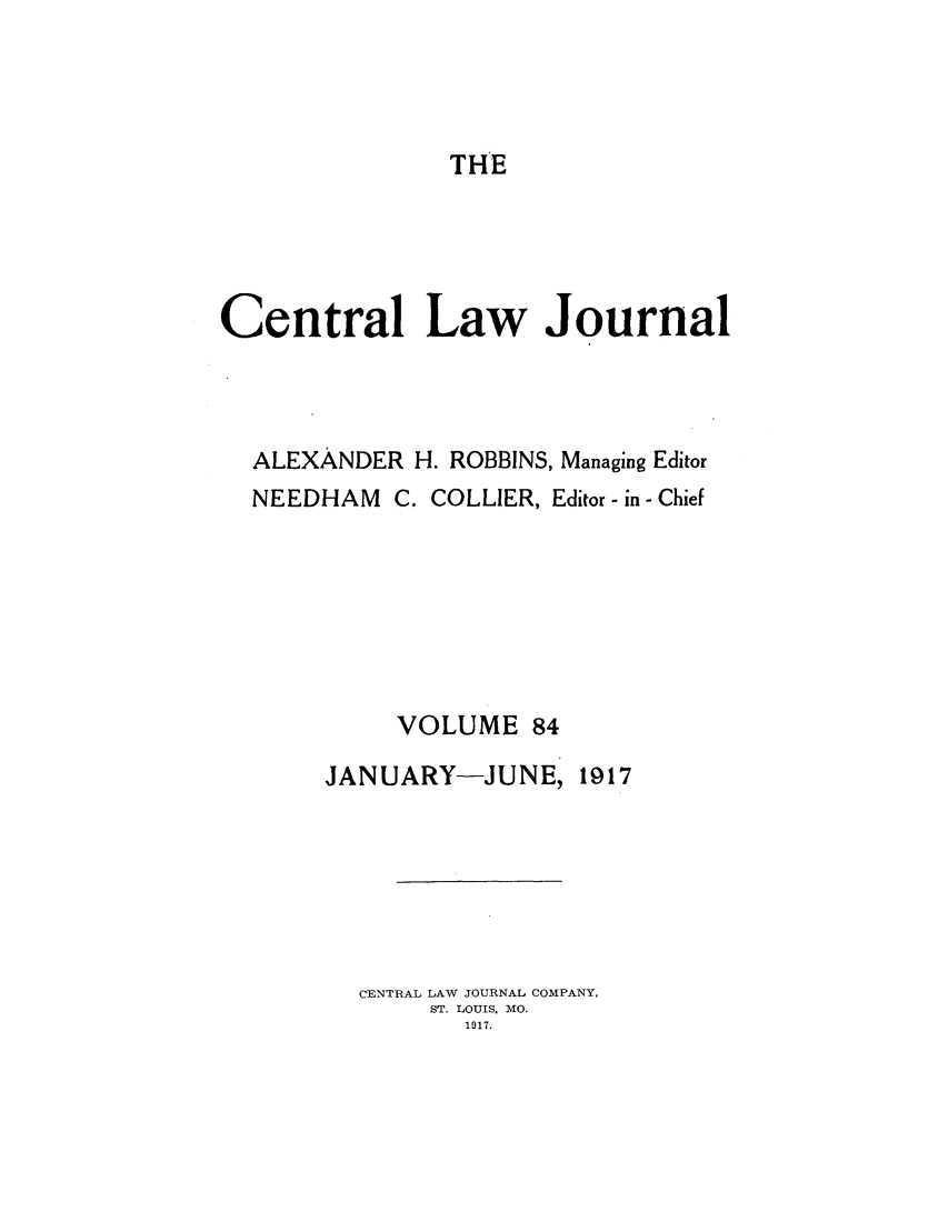 handle is hein.journals/cntrlwj84 and id is 1 raw text is: THE

Central Law Journal
ALEXANDER H. ROBBINS, Managing Editor
NEEDHAM C. COLLIER, Editor - in - Chief
VOLUME 84

JANUARY-JUNE,

1917

CENTRAL LAW JOURNAL COMPANY,
ST. LOUIS. MO.
1917.


