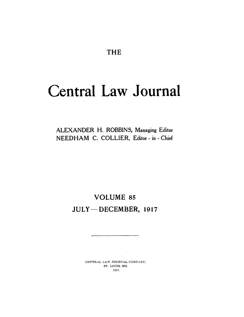 handle is hein.journals/cntrlwj85 and id is 1 raw text is: THE

Central Law Journal
ALEXANDER H. ROBBINS, Managing Editor
NEEDHAM C. COLLIER, Editor - in - Chief
VOLUME 85

JULY- DECEMBER,

1917

CENTRAL LAW JOURNAL COMPANY,
ST. LOUIS, MO.
1917.


