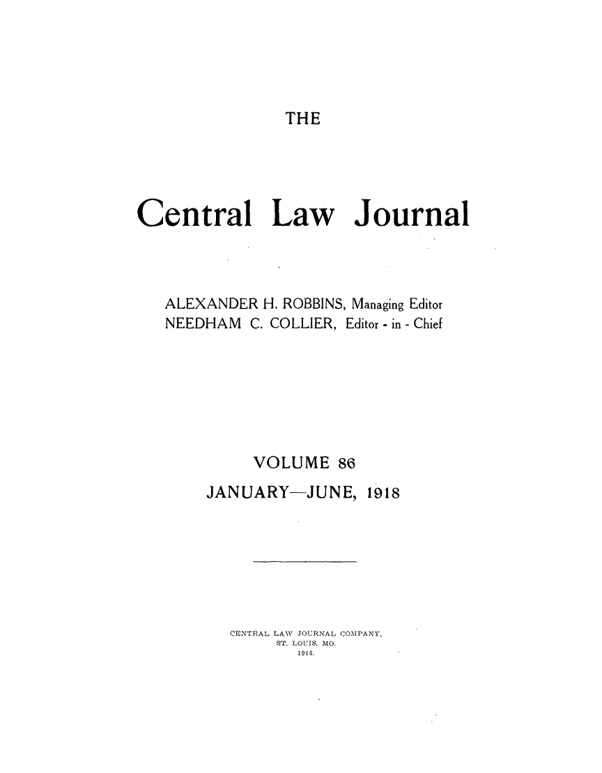 handle is hein.journals/cntrlwj86 and id is 1 raw text is: THE

Central Law Journal
ALEXANDER H. ROBBINS, Managing Editor
NEEDHAM C. COLLIER, Editor - in - Chief
VOLUME 86

JANUARY-JUNE,

1918

CENTRAL LAW JOURNAL COMPANY,
ST. LOUIS, MO.
1918.


