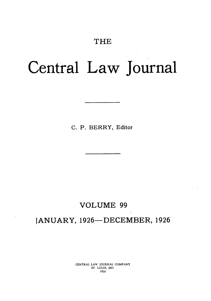 handle is hein.journals/cntrlwj99 and id is 1 raw text is: THE

Central Law Journal
C. P. BERRY, Editor
VOLUME 99
JANUARY, 1926-DECEMBER, 1926
CENTRAL LAW JOURNAL COMPANY
ST. LOUIS, MO.
1926


