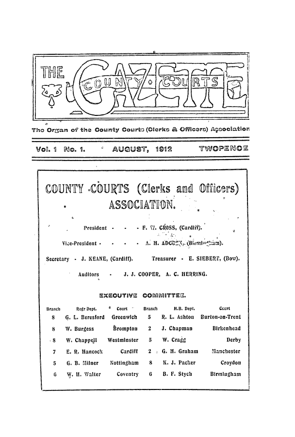 handle is hein.journals/cocogaze1 and id is 1 raw text is: The Organ of the County Courto (Clerks & Officers) Aqoociation
VoL. 1  Mo. 1.        AUGUST, 1912
COUNTY CbURTS (Clerks and Officrs)
ASSCIATON.
President  -  -  . F. 17. CROSS, (Cardlitj.
Vice-President        *A H. ADC(,T (Biri    m).
Secretary  J. KEANE, (Cardiff).  Treasurer -E. SIEBERT, (Bow).
Auditors     J. J. COOPER, A. C. HERRING.

EXECUTIVE COPJMNqITTEE.

Regr Dept.  0 Court
G. L. Beresford   Greenwich
W. Burgess       firompton
W. Chappell     Westminster
E. R. Hancock        Cardiff
G. B. Milner     Nottingham
W. II. Walter      Coventry

Branch
5
2
5
2
8
6

H.B. Dept.      Court
R. L. Ashton  Burton-on-Trent
J. Chapman        Blrkenhead
W. Cragg              Derby
G. H. Graham     Manchester
K. J. Packer        Croydon
B. F. Stych     Birmingham

Branch
8
8
S8
7
5
6

I


