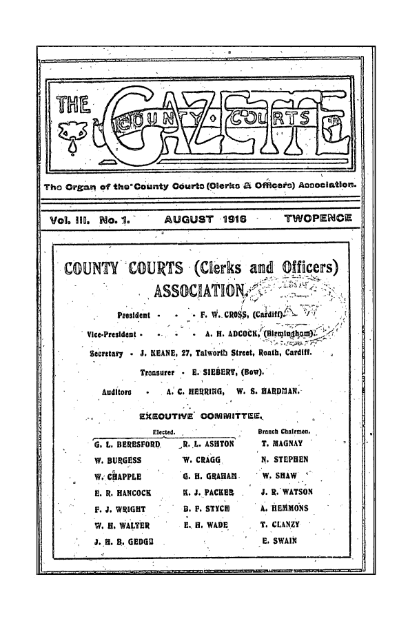 handle is hein.journals/cocogaze3 and id is 1 raw text is: Tho Organ of the'Couanty Courts (Olerko a Officoft) Agoociation.
VoL Ioo. No. 1.        AUGUST      11916       TWOPEOE
COUNTY       COUR11TS     (Clerks     and   Officers)
President *  *  . F. W.CROSS, (Cidiff)
Vice-President -        A. H. ADCOCK,' (liltlhn
Secretary  J. KEANE, 27, Talworth Street, Roath, Cardiff.
Troasurer * E. SIEBERT, (Bow).
Auditors  *  A. C. HERRING, W. S. HARDMAN.
EkXEOUTIVE COMITTZE,
Elected.             Branch Chairmen.
G. L. BERESFORD,  R. L. ASHTON    T. MAGNAY
W. BURGESS        W. CRAGG        N. STEPHEN
W. CHAPPLE        6. H. GRAHAl   W. SHAW
E. R. HANCOCK     K. J. PACKER    J. R. WATSON
F. J. WRIGHT      B. F. STYCR     A. HEMMONS
v. II. WALTER     E.. H. WADE     T. CLANZY
. H. B. GEDGU                     E. SWAIN

I.                                                                 ,    ~~1.11

ii


