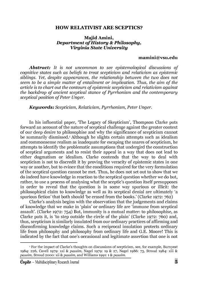 handle is hein.journals/cogito3 and id is 1 raw text is: 



HOW RELATIVIST ARE SCEPTICS?


                               Mjid Amini,
                  Depart-ent of History & Philosophy,
                        Virginia State University

                                                         mamini@vsu.edu

    Abstract: It is not uncommon to see epistemological discussions of
cognitive states such as beliefs to treat scepticism and relativism as epistemic
siblings. Yet, despite appearances, the relationship between the two does not
seem to be a simple matter of entailment or implication. Thus, the aim of the
article is to chart out the contours of epistemic scepticism and relativism against
the backdrop of ancient sceptical stance of Pyrrhonism and the contemporary
sceptical position of Peter Unger.

    Keywords: Scepticism, Relativism, Pyrrhonism, Peter Unger.


    In his influential paper, 'The Legacy of Skepticism', Thompson Clarke puts
forward an account of the nature of sceptical challenge against the greater context
of our deep desire to philosophise and why the significance of scepticism cannot
be summarily dismissed.1 Although he slights certain attempts such as idealism
and commonsense realism as inadequate for escaping the snares of scepticism, he
attempts to identify the problematic assumptions that undergird the construction
of sceptical arguments and to resist their appeal in a way that does not lead to
either dogmatism or idealism. Clarke contends that the way to deal with
scepticism is not to discredit it by proving the veracity of epistemic states in one
way or another, but to evince that the conditions required for the very formulation
of the sceptical question cannot be met. Thus, he does not set out to show that we
do indeed have knowledge in reaction to the sceptical question whether we do but,
rather, to use a process of analysing what the sceptic's question itself presupposes
in order to reveal that the question is in some way spurious or illicit: the
philosophical claim to knowledge as well as its sceptical denial are ultimately 'a
spurious fiction' that both should 'be erased from the books.' (Clarke 1972: 762)
     Clarke's analysis begins with the observation that the judgements and claims
of knowledge that we make in 'plain' or ordinary life are 'immune from sceptical
assault'. (Clarke 1972: 754) But, immunity is a mutual matter: to philosophise, as
Clarke puts it, is 'to step outside the circle of the plain' (Clarke 1972: 760) and,
thus, scepticism is similarly insulated from our ordinary practices of affirming and
disconfirming knowledge claims. Such a reciprocal insulation protects ordinary
life from philosophy and philosophy from ordinary life and G.E. Moore! This is
indicated by the fact that one's occasional and legitimate assertion that one is not

     1 For the impact of Clarke's thoughts on discussions of scepticism, see, for example, Burnyeat
1984: 226, Cavell 1979: xxi & passim, Nagel 1979: 19 & 27, Nagel 1986: 73, Stroud 1984: xiii &
passim, Stroud 2000: xii &passim, and Williams 1991: 1 &passim.
egit- Multidisciplinary Research Journal                                   5


