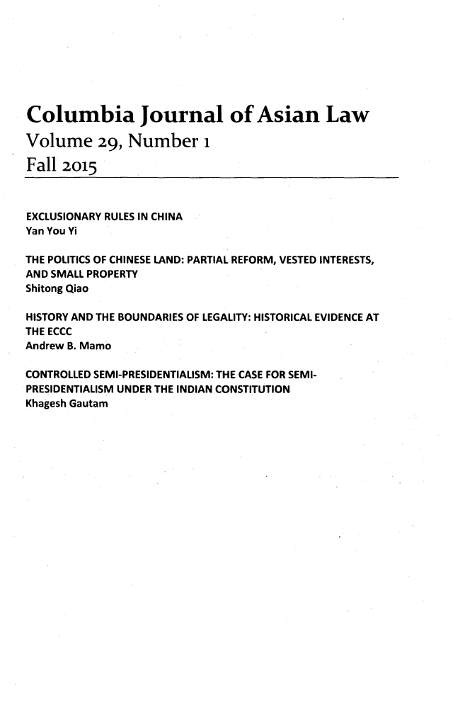 handle is hein.journals/colas29 and id is 1 raw text is: 








Columbia Journal of Asian Law

Volume 29, Number 1

Fall 2015



EXCLUSIONARY RULES IN CHINA
Yan You Yi

THE POLITICS OF CHINESE LAND: PARTIAL REFORM, VESTED INTERESTS,
AND SMALL PROPERTY
Shitong Qiao

HISTORY AND THE BOUNDARIES OF LEGALITY: HISTORICAL EVIDENCE AT
THE ECCC
Andrew B. Mamo

CONTROLLED SEMI-PRESIDENTIALISM: THE CASE FOR SEMI-
PRESIDENTIALISM UNDER THE INDIAN CONSTITUTION
Khagesh Gautam


