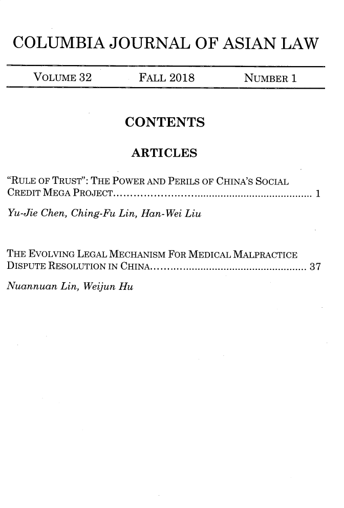 handle is hein.journals/colas32 and id is 1 raw text is: 


COLUMBIA JOURNAL OF ASIAN LAW


   VOLUME 32  FALL 2018  NUMBER 1


                 CONTENTS

                 ARTICLES

RULE OF TRUST: THE POWER AND PERILS OF CHINA'S SOCIAL
CREDIT  M EGA  PROJECT .............................................................  1

Yu-Jie Chen, Ching-Fu Lin, Han-Wei Liu


THE EVOLVING LEGAL MECHANISM FOR MEDICAL MALPRACTICE
DISPUTE  RESOLUTION  IN  CHINA ..................................................... 37


Nuannuan Lin, Weijun Hu


