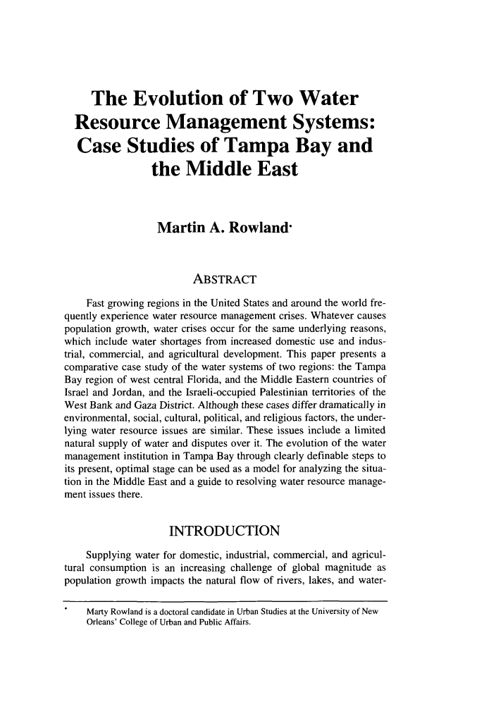 handle is hein.journals/colenvlp11 and id is 423 raw text is: The Evolution of Two Water
Resource Management Systems:
Case Studies of Tampa Bay and
the Middle East
Martin A. Rowland-
ABSTRACT
Fast growing regions in the United States and around the world fre-
quently experience water resource management crises. Whatever causes
population growth, water crises occur for the same underlying reasons,
which include water shortages from increased domestic use and indus-
trial, commercial, and agricultural development. This paper presents a
comparative case study of the water systems of two regions: the Tampa
Bay region of west central Florida, and the Middle Eastern countries of
Israel and Jordan, and the Israeli-occupied Palestinian territories of the
West Bank and Gaza District. Although these cases differ dramatically in
environmental, social, cultural, political, and religious factors, the under-
lying water resource issues are similar. These issues include a limited
natural supply of water and disputes over it. The evolution of the water
management institution in Tampa Bay through clearly definable steps to
its present, optimal stage can be used as a model for analyzing the situa-
tion in the Middle East and a guide to resolving water resource manage-
ment issues there.
INTRODUCTION
Supplying water for domestic, industrial, commercial, and agricul-
tural consumption is an increasing challenge of global magnitude as
population growth impacts the natural flow of rivers, lakes, and water-
Marty Rowland is a doctoral candidate in Urban Studies at the University of New
Orleans' College of Urban and Public Affairs.


