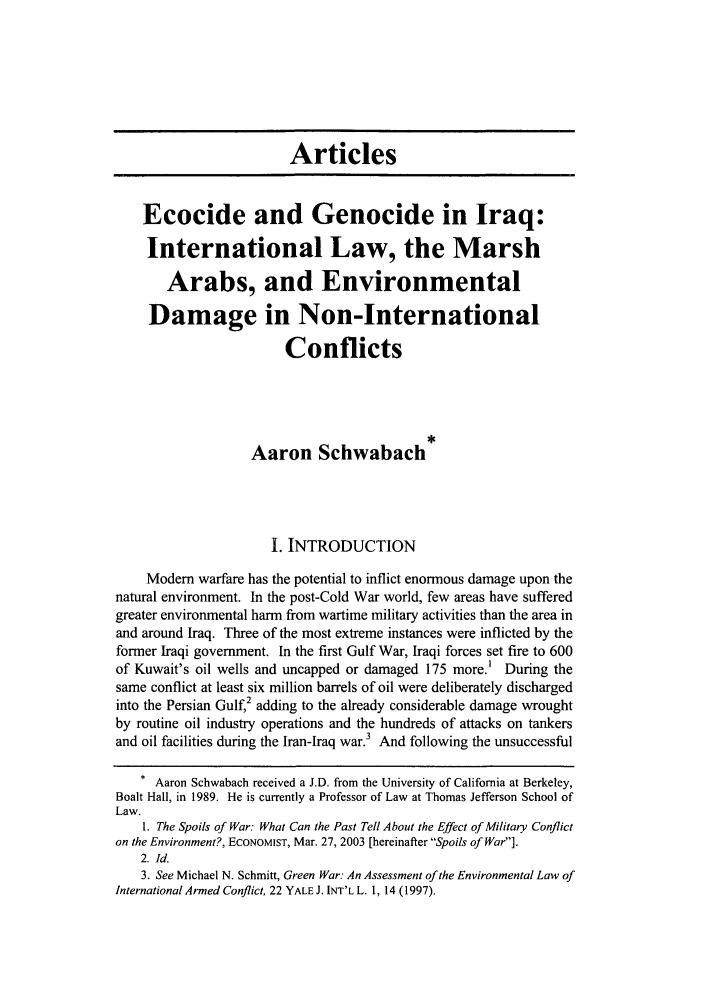 handle is hein.journals/colenvlp15 and id is 11 raw text is: Articles
Ecocide and Genocide in Iraq:
International Law, the Marsh
Arabs, and Environmental
Damage in Non-International
Conflicts
Aaron Schwabach
I. INTRODUCTION
Modem warfare has the potential to inflict enormous damage upon the
natural environment. In the post-Cold War world, few areas have suffered
greater environmental harm from wartime military activities than the area in
and around Iraq. Three of the most extreme instances were inflicted by the
former Iraqi government. In the first Gulf War, Iraqi forces set fire to 600
of Kuwait's oil wells and uncapped or damaged 175 more.' During the
same conflict at least six million barrels of oil were deliberately discharged
into the Persian Gulf,2 adding to the already considerable damage wrought
by routine oil industry operations and the hundreds of attacks on tankers
and oil facilities during the Iran-Iraq war.3 And following the unsuccessful
. Aaron Schwabach received a J.D. from the University of California at Berkeley,
Boalt Hall, in 1989. He is currently a Professor of Law at Thomas Jefferson School of
Law.
1. The Spoils of War: What Can the Past Tell About the Effect of Military Conflict
on the Environment?, ECONOMIST, Mar. 27, 2003 [hereinafter Spoils of War].
2. Id.
3. See Michael N. Schmitt, Green War: An Assessment of the Environmental Law of
International Armed Conflict, 22 YALE J. INT'L L. 1, 14 (1997).



