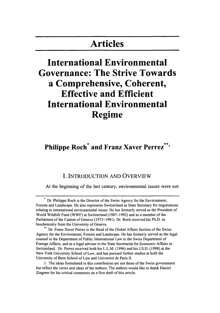 handle is hein.journals/colenvlp16 and id is 9 raw text is: Articles
International Environmental
Governance: The Strive Towards
a Comprehensive, Coherent,
Effective and Efficient
International Environmental
Regime
Philippe Roch* and Franz Xaver Perrez**'
I. INTRODUCTION AND OVERVIEW
At the beginning of the last century, environmental issues were not
Dr. Philippe Roch is the Director of the Swiss Agency for the Environment,
Forests and Landscape. He also represents Switzerland as State Secretary for negotiations
relating to international environmental issues. He has formerly served as the President of
World Wildlife Fund (WWF) in Switzerland (1987-1992) and as a member of the
Parliament of the Canton of Geneva (1973-1981). Dr. Roch received his Ph.D. in
biochemistry from the University of Geneva.
Dr. Franz Xaver Perrez is the Head of the Global Affairs Section of the Swiss
Agency for the Environment, Forests and Landscape. He has formerly served as the legal
counsel to the Department of Public International Law in the Swiss Department of
Foreign Affairs, and as a legal advisor to the State Secretariat for Economic Affairs in
Switzerland. Dr. Perrez received both his L.L.M. (1996) and his J.S.D. (1998) at the
New York University School of Law, and has pursued further studies at both the
University of Bern School of Law and Universit6 de Paris II.
1. The ideas formulated in this contribution are not those of the Swiss government
but reflect the views and ideas of the authors. The authors would like to thank Daniel
Ziegerer for his critical comments on a first draft of this article.


