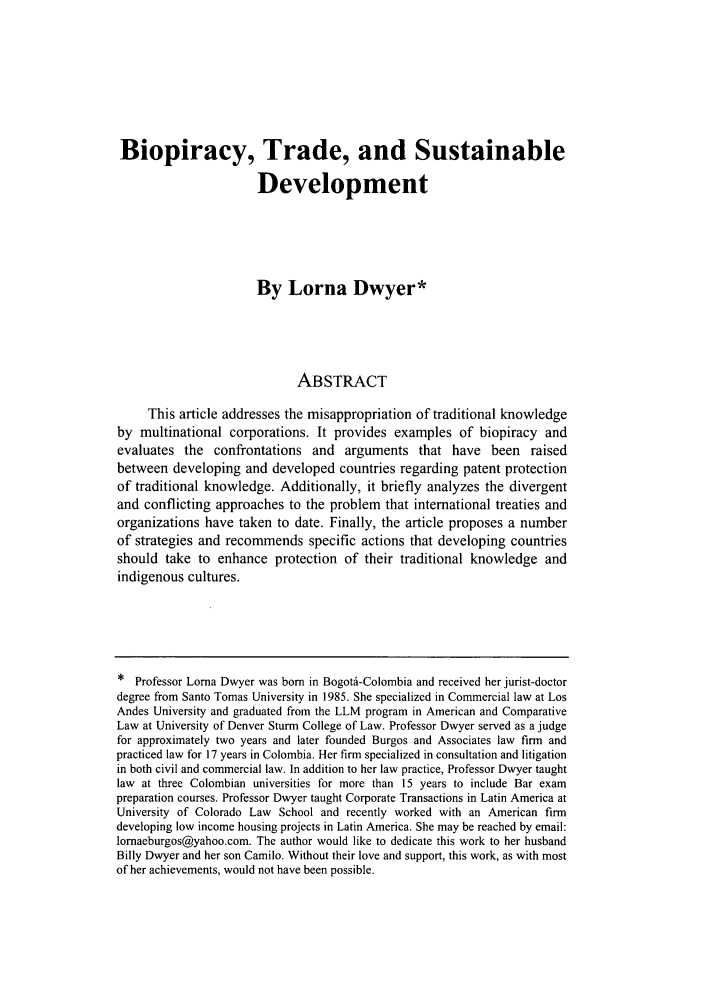 handle is hein.journals/colenvlp19 and id is 225 raw text is: Biopiracy, Trade, and Sustainable
Development
By Lorna Dwyer*
ABSTRACT
This article addresses the misappropriation of traditional knowledge
by multinational corporations. It provides examples of biopiracy and
evaluates the confrontations and arguments that have been raised
between developing and developed countries regarding patent protection
of traditional knowledge. Additionally, it briefly analyzes the divergent
and conflicting approaches to the problem that international treaties and
organizations have taken to date. Finally, the article proposes a number
of strategies and recommends specific actions that developing countries
should take to enhance protection of their traditional knowledge and
indigenous cultures.
* Professor Lorna Dwyer was born in Bogotd-Colombia and received her jurist-doctor
degree from Santo Tomas University in 1985. She specialized in Commercial law at Los
Andes University and graduated from the LLM program in American and Comparative
Law at University of Denver Sturm College of Law. Professor Dwyer served as a judge
for approximately two years and later founded Burgos and Associates law firm and
practiced law for 17 years in Colombia. Her firm specialized in consultation and litigation
in both civil and commercial law. In addition to her law practice, Professor Dwyer taught
law at three Colombian universities for more than 15 years to include Bar exam
preparation courses. Professor Dwyer taught Corporate Transactions in Latin America at
University of Colorado Law School and recently worked with an American firm
developing low income housing projects in Latin America. She may be reached by email:
lornaeburgos@yahoo.com. The author would like to dedicate this work to her husband
Billy Dwyer and her son Camilo. Without their love and support, this work, as with most
of her achievements, would not have been possible.


