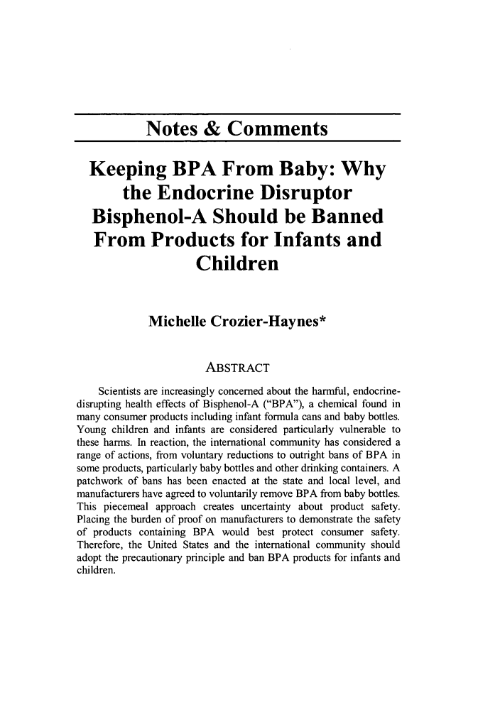 handle is hein.journals/colenvlp21 and id is 169 raw text is: Notes & Comments
Keeping BPA From Baby: Why
the Endocrine Disruptor
Bisphenol-A Should be Banned
From Products for Infants and
Children
Michelle Crozier-Haynes*
ABSTRACT
Scientists are increasingly concerned about the harmful, endocrine-
disrupting health effects of Bisphenol-A (BPA), a chemical found in
many consumer products including infant formula cans and baby bottles.
Young children and infants are considered particularly vulnerable to
these harms. In reaction, the international community has considered a
range of actions, from voluntary reductions to outright bans of BPA in
some products, particularly baby bottles and other drinking containers. A
patchwork of bans has been enacted at the state and local level, and
manufacturers have agreed to voluntarily remove BPA from baby bottles.
This piecemeal approach creates uncertainty about product safety.
Placing the burden of proof on manufacturers to demonstrate the safety
of products containing BPA would best protect consumer safety.
Therefore, the United States and the international community should
adopt the precautionary principle and ban BPA products for infants and
children.


