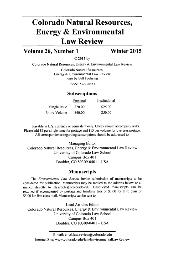 handle is hein.journals/colenvlp26 and id is 1 raw text is: Colorado Natural Resources,
Energy & Environmental
Law Review
Volume 26, Number 1                               Winter 2015
© 2015 by
Colorado Natural Resources, Energy & Environmental Law Review
Colorado Natural Resources,
Energy & Environmental Law Review
logo by Bill Foehring
ISSN: 2327-0683
Subscriptions
Personal      Institutional
Single Issue  $20.00          $25.00
Entire Volume    $40.00         $50.00
Payable in U.S. currency or equivalent only. Check should accompany order.
Please add $5 per single issue for postage and $15 per volume for overseas postage.
All correspondence regarding subscriptions should be addressed to:
Managing Editor
Colorado Natural Resources, Energy & Environmental Law Review
University of Colorado Law School
Campus Box 401
Boulder, CO 80309-0401 - USA
Manuscripts
The Environmental Law Review invites submission of manuscripts to be
considered for publication. Manuscripts may be mailed to the address below or e-
mailed directly to elr.articles@colorado.edu. Unsolicited manuscripts can be
returned if accompanied by postage and handling fees of $3.00 for third class or
$5.00 for first class mail. Manuscripts can be sent to:
Lead Articles Editor
Colorado Natural Resources, Energy & Environmental Law Review
University of Colorado Law School
Campus Box 401
Boulder, CO 80309-0401 - USA
E-mail: envtl.law.review@colorado.edu
Internet Site: www.colorado.edu/law/EnvironmentalLawReview


