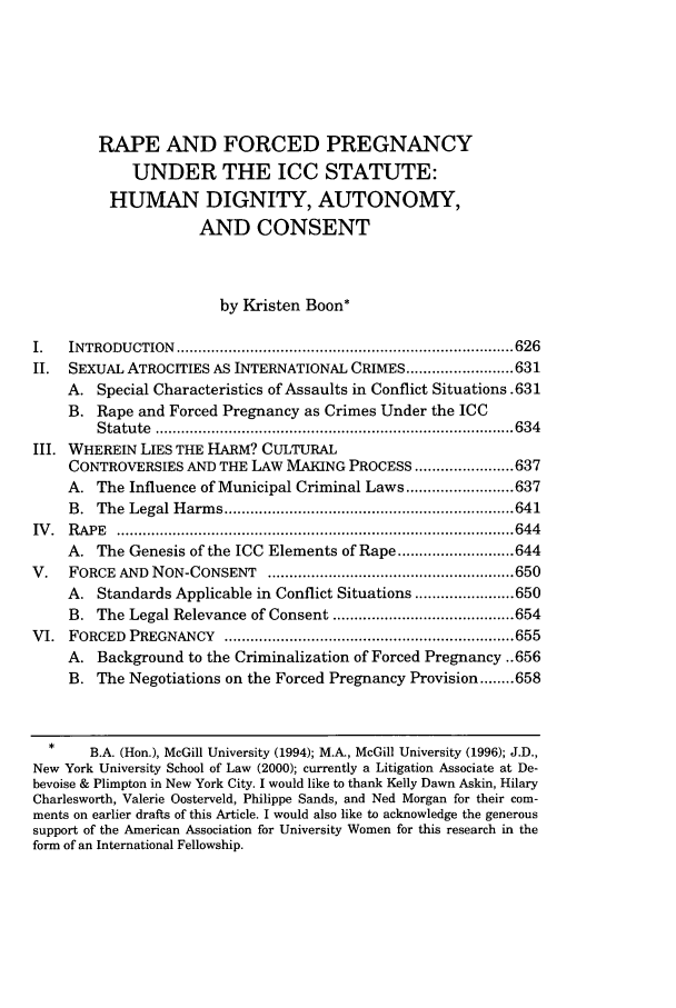handle is hein.journals/colhr32 and id is 633 raw text is: RAPE AND FORCED PREGNANCY
UNDER THE ICC STATUTE:
HUMAN DIGNITY, AUTONOMY,
AND CONSENT
by Kristen Boon*
I.   INTRODU  CTION  .............................................................................. 626
II.  SEXUAL ATROCITIES AS INTERNATIONAL CRIMES ......................... 631
A. Special Characteristics of Assaults in Conflict Situations .631
B. Rape and Forced Pregnancy as Crimes Under the ICC
S tatu te  ................................................................................... 634
III. WHEREIN LIES THE HARM? CULTURAL
CONTROVERSIES AND THE LAW MAKING PROCESS ....................... 637
A. The Influence of Municipal Criminal Laws ......................... 637
B .  The  Legal H arm s ................................................................... 641
IV .  R APE  ............................................................................................ 644
A. The Genesis of the ICC Elements of Rape ........................... 644
V.   FORCE   AND  NON-CONSENT     ......................................................... 650
A. Standards Applicable in Conflict Situations ....................... 650
B. The Legal Relevance of Consent .......................................... 654
VI.  FORCED   PREGNANCY     ................................................................... 655
A. Background to the Criminalization of Forced Pregnancy ..656
B. The Negotiations on the Forced Pregnancy Provision ........ 658
B.A. (Hon.), McGill University (1994); M.A, McGill University (1996); J.D.,
New York University School of Law (2000); currently a Litigation Associate at De-
bevoise & Plimpton in New York City. I would like to thank Kelly Dawn Askin, Hilary
Charlesworth, Valerie Oosterveld, Philippe Sands, and Ned Morgan for their com-
ments on earlier drafts of this Article. I would also like to acknowledge the generous
support of the American Association for University Women for this research in the
form of an International Fellowship.



