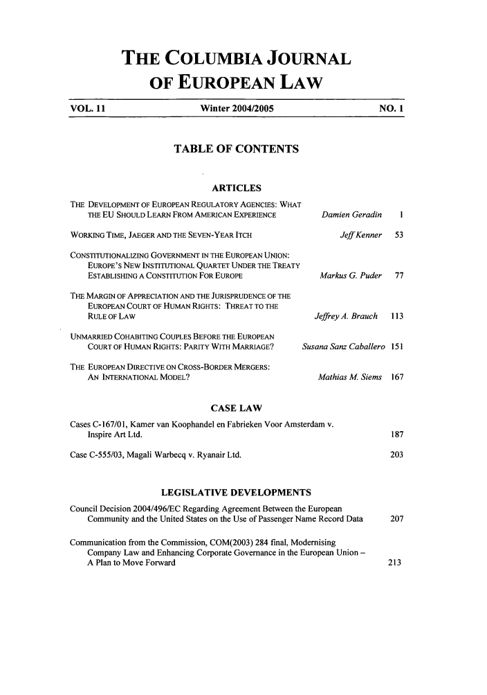 handle is hein.journals/coljeul11 and id is 1 raw text is: VOL. 11

THE COLUMBIA JOURNAL
OF EUROPEAN LAW
Winter 2004/2005

TABLE OF CONTENTS

ARTICLES
THE DEVELOPMENT OF EUROPEAN REGULATORY AGENCIES: WHAT
THE EU SHOULD LEARN FROM AMERICAN EXPERIENCE        Damien Ger
WORKING TIME, JAEGER AND THE SEVEN-YEAR ITCH                JeffKe
CONSTITUTIONALIZING GOVERNMENT IN THE EUROPEAN UNION:
EUROPE'S NEW INSTITUTIONAL QUARTET UNDER THE TREATY
ESTABLISHING A CONSTITUTION FOR EUROPE              Markus G. P
THE MARGIN OF APPRECIATION AND THE JURISPRUDENCE OF THE
EUROPEAN COURT OF HUMAN RIGHTS: THREAT TO THE
RULE OF LAW                                       Jeffrey A. Bra
UNMARRIED COHABITING COUPLES BEFORE THE EUROPEAN
COURT OF HUMAN RIGHTS: PARITY WITH MARRIAGE?    Susana Sanz Cab
THE EUROPEAN DIRECTIVE ON CROSS-BORDER MERGERS:
AN INTERNATIONAL MODEL?                            Mathias M 5
CASE LAW
Cases C-167/01, Kamer van Koophandel en Fabrieken Voor Amsterdam v.
Inspire Art Ltd.
Case C-555103, Magali Warbecq v. Ryanair Ltd.
LEGISLATIVE DEVELOPMENTS
Council Decision 2004/496/EC Regarding Agreement Between the European
Community and the United States on the Use of Passenger Name Record Data
Communication from the Commission, COM(2003) 284 final, Modernising
Company Law and Enhancing Corporate Governance in the European Union -
A Plan to Move Forward

NO. 1

-adin
nner
uder

uch   113
allero 151
iems 167


