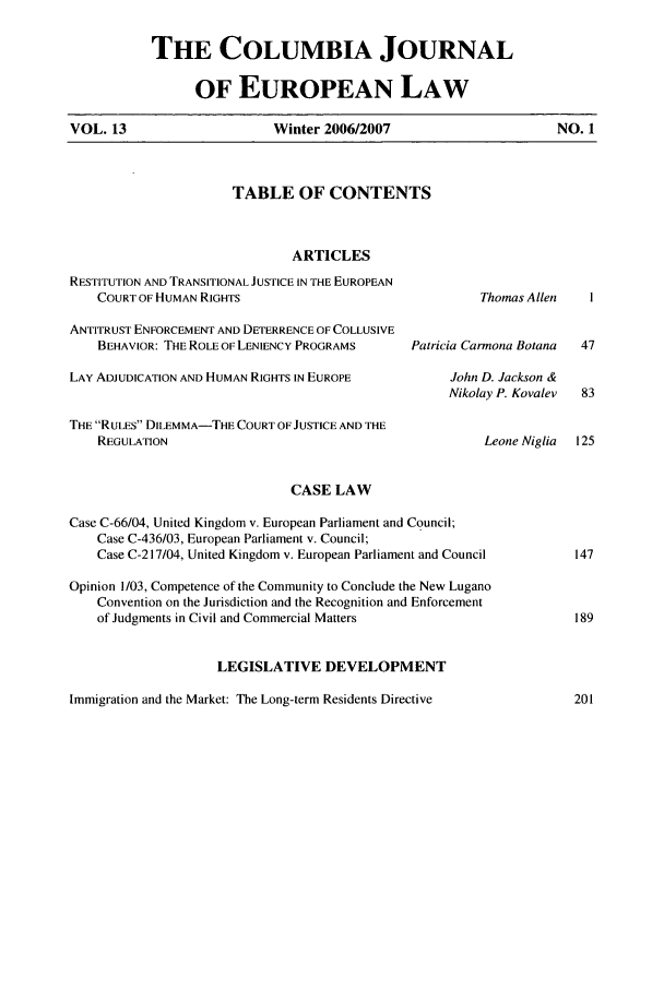 handle is hein.journals/coljeul13 and id is 1 raw text is: THE COLUMBIA JOURNAL
OF EUROPEAN LAW
Winter 2006/2007

TABLE OF CONTENTS

ARTICLES
RESTITUTION AND TRANSITIONAL JUSTICE IN THE EUROPEAN
COURT OF HUMAN RIGHTS                                  Th
ANTITRUST ENFORCEMENT AND DETERRENCE OF COLLUSIVE
BEHAVIOR: THE ROLE OF LENIENCY PROGRAMS      Patricia Carm(
LAY ADJUDICATION AND HUMAN RIGHTS IN EUROPE           John D.
Nikolay
THE RULES DILEMMA-THE COURT OF JUSTICE AND THE
REGULATION                                             L
CASE LAW
Case C-66/04, United Kingdom v. European Parliament and Council;
Case C-436/03, European Parliament v. Council;
Case C-217/04, United Kingdom v. European Parliament and Council
Opinion 1/03, Competence of the Community to Conclude the New Lugano
Convention on the Jurisdiction and the Recognition and Enforcement
of Judgments in Civil and Commercial Matters
LEGISLATIVE DEVELOPMENT
Immigration and the Market: The Long-term Residents Directive

omas Allen    I

ona Botana
Jackson &
P. Kovalev

eone Niglia  125

VOL. 13

NO. 1


