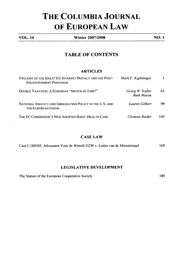 handle is hein.journals/coljeul14 and id is 1 raw text is: THE COLUMBIA JOURNAL
OF EUROPEAN LAW
Winter 2007/2008

TABLE OF CONTENTS

ARTICLES
TWILIGHT OF THE IDOLS? EU INTERNET PRIVACY AND THE POST-
ENLIGHTENMENT PARADIGM
DOUBLE TAXATION: A EUROPEAN SWITCH IN TIME'?
NATIONAL IDENTITY AND IMMIGRATION POLICY IN THE U.S. AND
THE EUROPEAN UNION
THE EC COMMISSION'S NEW ADOPTED BABY: HEALTH CARE

Mark F. Kightlinger
Georg W. Kofler
Ruth Mason
Lauren Gilbert
Clemens Rieder

CASE LAW
Case C-303/05, Advocaten Voor de Wereld VZW v. Leden van de Ministerraad
LEGISLATIVE DEVELOPMENT
The Statute of the European Cooperative Society

VOL. 14

NO. I


