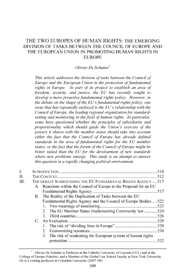 handle is hein.journals/coljeul14 and id is 515 raw text is: THE TWO EUROPES OF HUMAN RIGHTS: THE EMERGING
DIVISION OF TASKS BETWEEN THE COUNCIL OF EUROPE AND
THE EUROPEAN UNION IN PROMOTING HUMAN RIGHTS IN
EUROPE
Olivier De Schutter*
This article addresses the division of tasks between the Council of
Europe and the European Union in the protection offundamental
rights in Europe. As part of its project to establish an area of
fteedom, security, and justice, the EU has recently sought to
develop a more proactive fundamental rights policy. However, in
the debate on the shape of the EU's fundamental rights policy, one
issue that has repeatedly surfaced is the EU's relationship with the
Council of Europe, the leading regional organization for standard-
setting and monitoring in the field of human rights. In particular,
some have questioned whether the principles of subsidiarity and
proportionality which should guide the Union's exercise of the
powers it shares with the member states should take into account
either the fact that the Council of Europe has already defined
standards in the area of fundamental rights for the EU member
states, or the fact that the forum of the Council of Europe might be
better suited than the EU for the development of new standards
where new problems emerge. This study is an attempt to answer
this question in a rapidly changing political environment.
1.     IN TRO D U CTION   ........................................................................................... 5 10
II.    T H E  C O N TEX T  ............................................................................................ 5 12
III.   THE DEBATE SURROUNDING THE EU FUNDAMENTAL RIGHTS AGENCY ..... 517
A. Reactions within the Council of Europe to the Proposal for an EU
Fundam ental Rights A gency  ............................................................ 517
B. The Reality of the Duplication of Tasks between the EU
Fundamental Rights Agency and the Council of Europe Bodies ..... 522
1.  Tw o  m eanings of m onitoring ..................................................... 523
2. The EU Member States implementing Community law ............ 524
3 .  T hird  countries ........................................................................... 526
C .  A n  E valuation  .................................................................................. 529
1.  The risk  of dividing  lines in  Europe ...................................... 529
2.  Econom izing  resources .............................................................. 530
3. The risk of weakening the European system of human rights
p rotection   ................................................................................... 5 32
Olivier De Schutter is Professor at the Catholic University ofLouvain (UCL) and at the
College of Europe (Natolin), and a Member of the Global Law School Faculty at New York University.
He is a visiting professor at Columbia University (2007 08).
509


