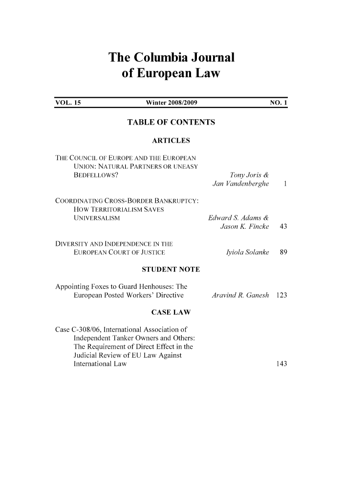 handle is hein.journals/coljeul15 and id is 1 raw text is: The Columbia Journal
of European Law

VOL. 15                     Winter 2008/2009                      NO. 1

TABLE OF CONTENTS
ARTICLES

THE COUNCIL OF EUROPE AND THE EUROPEAN
UNION: NATURAL PARTNERS OR UNEASY
BEDFELLOWS?
COORDINATING CROSS-BORDER BANKRUPTCY:
How TERRITORIALISM SAVES
UNIVERSALISM
DIVERSITY AND INDEPENDENCE IN THE
EUROPEAN COURT OF JUSTICE

STUDENT NOTE

Appointing Foxes to Guard Henhouses: The
European Posted Workers' Directive
CASE LAW
Case C-308/06, International Association of
Independent Tanker Owners and Others:
The Requirement of Direct Effect in the
Judicial Review of EU Law Against
International Law

Tony Joris &
Jan Vandenberghe
Edward S. Adams &
Jason K. Fincke
Iyiola Solanke

Aravind R. Ganesh 123


