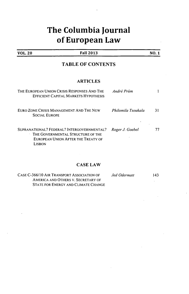 handle is hein.journals/coljeul20 and id is 1 raw text is: The Columbia Journal
of European Law

VOL. 20                 Fall 2013                  NO. 1

TABLE OF CONTENTS
ARTICLES
THE EUROPEAN UNION CRISIS RESPONSES AND THE  Andre Priim
EFFICIENT CAPITAL MARKETS HYPOTHESIS

EURO ZONE CRISIS MANAGEMENT AND THE NEW
SOCIAL EUROPE
SUPRANATIONAL? FEDERAL? INTERGOVERNMENTAL?
THE GOVERNMENTAL STRUCTURE OF THE
EUROPEAN UNION AFTER THE TREATY OF
LISBON

CASE LAW

CASE C-366/10 AIR TRANSPORT ASSOCIATION OF
AMERICA AND OTHERS V. SECRETARY OF
STATE FOR ENERGY AND CLIMATE CHANGE

Jed Odermatt

Philonila Tsoukala

31

Roger J. Goebel

77

143

I


