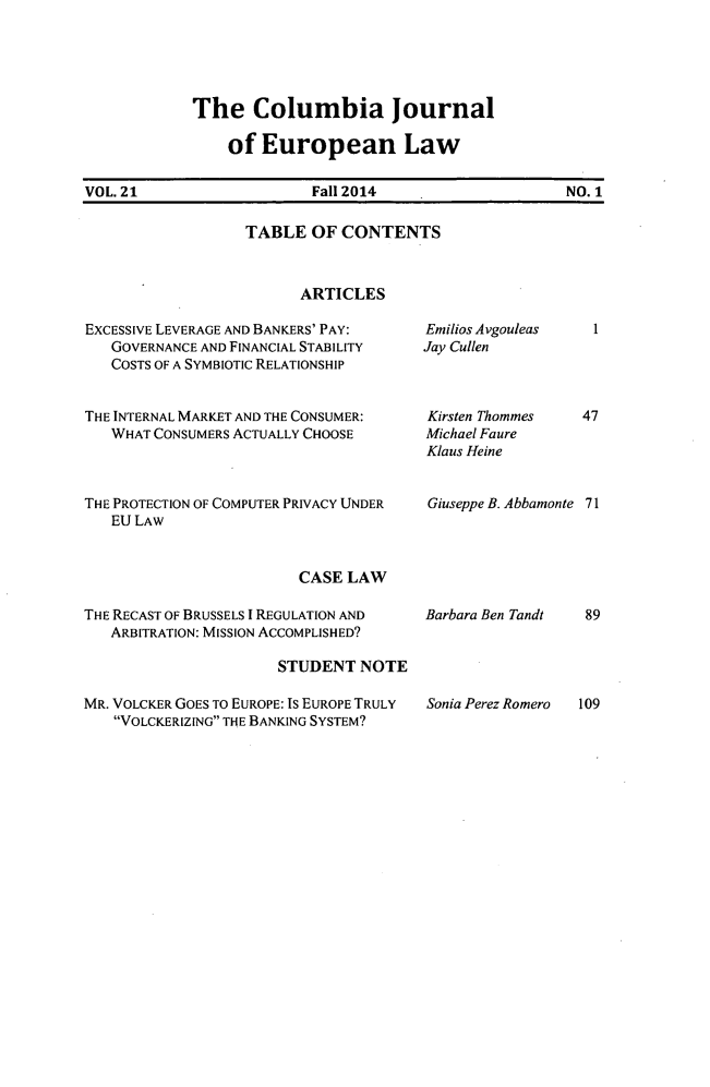 handle is hein.journals/coljeul21 and id is 1 raw text is: 





The Columbia journal

    of European Law


VOL. 21                   Fall 2014                    NO. 1


TABLE OF CONTENTS



      ARTICLES


EXCESSIVE LEVERAGE AND BANKERS' PAY:
   GOVERNANCE AND FINANCIAL STABILITY
   COSTS OF A SYMBIOTIC RELATIONSHIP


THE INTERNAL MARKET AND THE CONSUMER:
   WHAT CONSUMERS ACTUALLY CHOOSE



THE PROTECTION OF COMPUTER PRIVACY UNDER
   EU LAW


Emilios Avgouleas   1
Jay Cullen



Kirsten Thommes   47
Michael Faure
Klaus Heine


Giuseppe B. Abbamonte 71


CASE LAW


THE RECAST OF BRUSSELS I REGULATION AND
   ARBITRATION: MISSION ACCOMPLISHED?

                      STUDENT NOTE

MR. VOLCKER GOES TO EUROPE: IS EUROPE TRULY
   VOLCKERIZING THE BANKING SYSTEM?


Barbara Ben Tandt


Sonia Perez Romero


