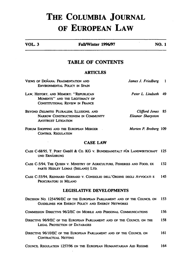 handle is hein.journals/coljeul3 and id is 1 raw text is: THE COLUMBIA JOURNAL
OF EUROPEAN LAW

VOL. 3                  Fall/Winter 1996197                 NO. 1

TABLE OF CONTENTS

ARTICLES
VIEWS OF DORANA: FRAGMENTATION AND
ENVIRONMENTAL Policy IN SPAIN
LAW, HISTORY, AND MEMORY: REPUBLICAN
MOMENTS AND THE LErrimACY OF
CONSTITUTIONAL REVIEW IN FRANCE
BEYOND DELJMms: PLURALISM, ILLUSIONS, AND
NARROW CONSTRUCTIONISM IN COMMUNITY
ANTITRUST LITIGATION
FORUM SHOPPING AND THE EUROPEAN MERGER
CONTROL REGULATION

James J. Friedberg   1
Peter L. Lindseth 49

Clifford Jones
Eleanor Sharpston

Morten P. Broberg 109

CASE LAW
CASE C-68/95, T. PORT GMBH & Co. KG v. BUNDESANSTALT F&R LANDWmTscHAFr
UND ERN.J HU.G
CASE C-5/94, THE QUEEN V. MINISTRY OF AGRICULTURE, FISHERIES AND FOOD, EX
PARTE HEDLEY LOMAS (IRELAND) LTD.
CASE C-55/94, RENAR GEBHARD V. CONSIGLIO DELL'ORDINE DEGI AVVOCATI E
PROCURATORI DI MILANO
LEGISLATIVE DEVELOPMENTS
DECISION No. 1254/96/EC OF THE EUROPEAN PARLIAMENT AND OF THE COUNCIL ON
GUIDELINES FOR ENERGY POLICY AND ENERGY NETWORKS
COMMISSION DIRECTIVE 96/2/EC ON MOBILE AND PERSONAL COMMUNICATIONS
DumcrIW 96/9/EC OF THE EUROPEAN PARLIAMENT AND OF THE COUNCIL ON THE
LEGAL PROTECTION OF DATABASES
DiRECTIVE 96/10/EC OF THE EUROPEAN PARLIAMENT AND OF THE COUNCIL ON
CONTRACTUAL NETTING
COUNCIL REGULATION 1257/96 ON THE EUROPEAN HUMANITARIAN AID REGIME


