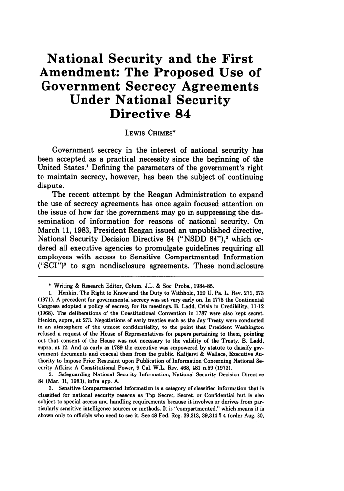handle is hein.journals/collsp19 and id is 219 raw text is: National Security and the First
Amendment: The Proposed Use of
Government Secrecy Agreements
Under National Security
Directive 84
LEWIS CHIMES*
Government secrecy in the interest of national security has
been accepted as a practical necessity since the beginning of the
United States.1 Defining the parameters of the government's right
to maintain secrecy, however, has been the subject of continuing
dispute.
The recent attempt by the Reagan Administration to expand
the use of secrecy agreements has once again focused attention on
the issue of how far the government may go in suppressing the dis-
semination of information for reasons of national security. On
March 11, 1983, President Reagan issued an unpublished directive,
National Security Decision Directive 84 (NSDD             84),2 which or-
dered all executive agencies to promulgate guidelines requiring all
employees with access to Sensitive Compartmented Information
(SCI)3 to sign nondisclosure agreements. These nondisclosure
* Writing & Research Editor, Colum. J.L. & Soc. Probs., 1984-85.
1. Henkin, The Right to Know and the Duty to Withhold, 120 U. Pa. L. Rev. 271, 273
(1971). A precedent for governmental secrecy was set very early on. In 1775 the Continental
Congress adopted a policy of secrecy for its meetings. B. Ladd, Crisis in Credibility, 11-12
(1968). The deliberations of the Constitutional Convention in 1787 were also kept secret.
Henkin, supra, at 273. Negotiations of early treaties such as the Jay Treaty were conducted
in an atmosphere of the utmost confidentiality, to the point that President Washington
refused a request of the House of Representatives for papers pertaining to them, pointing
out that consent of the House was not necessary to the validity of the Treaty. B. Ladd,
supra, at 12. And as early as 1789 the executive was empowered by statute to classify gov-
ernment documents and conceal them from the public. Kalijarvi & Wallace, Executive Au-
thority to Impose Prior Restraint upon Publication of Information Concerning National Se-
curity Affairs: A Constitutional Power, 9 Cal. W.L. Rev. 468, 481 n.59 (1973).
2. Safeguarding National Security Information, National Security Decision Directive
84 (Mar. 11, 1983), infra app. A.
3. Sensitive Compartmented Information is a category of classified information that is
classified for national security reasons as Top Secret, Secret, or Confidential but is also
subject to special access and handling requirements because it involves or derives from par-
ticularly sensitive intelligence sources or methods. It is compartmented, which means it is
shown only to officials who need to see it. See 48 Fed. Reg. 39,313, 39,314  1 4 (order Aug. 30,


