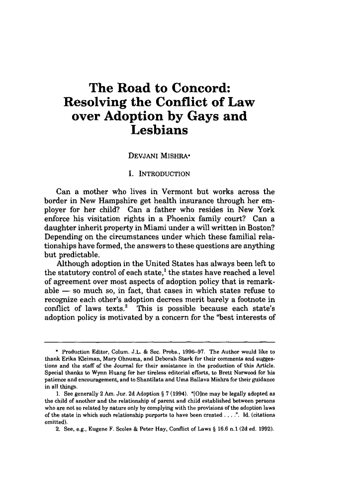 handle is hein.journals/collsp30 and id is 105 raw text is: The Road to Concord:
Resolving the Conflict of Law
over Adoption by Gays and
Lesbians
DEVJANI MISHRA*
i. INTRODUCTION
Can a mother who lives in Vermont but works across the
border in New Hampshire get health insurance through her em-
ployer for her child? Can a father who resides in New York
enforce his visitation rights in a Phoenix family court? Can a
daughter inherit property in Miami under a will written in Boston?
Depending on the circumstances under which these familial rela-
tionships have formed, the answers to these questions are anything
but predictable.
Although adoption in the United States has always been left to
the statutory control of each state, the states have reached a level
of agreement over most aspects of adoption policy that is remark-
able - so much so, in fact, that cases in which states refuse to
recognize each other's adoption decrees merit barely a footnote in
conflict of laws texts.2 This is possible because each state's
adoption policy is motivated by a concern for the best interests of
* Production Editor, Colum. J.L. & Soc. Probs., 1996-97. The Author would like to
thank Erika Kleiman, Mary Ohnuma, and Deborah Stark for their comments and sugges-
tions and the staff of the Journal for their assistance in the production of this Article.
Special thanks to Wynn Huang for her tireless editorial efforts, to Brett Norwood for his
patience and encouragement, and to Shantilata and Urea Ballava Mishra for their guidance
in all things.
1. See generally 2 Am. Jur. 2d Adoption § 7 (1994). [One may be legally adopted as
the child of another and the relationship of parent and child established between persons
who are not so related by nature only by complying with the provisions of the adoption laws
of the state in which such relationship purports to have been created ...I.. d. (citations
omitted).
2. See, e.g., Eugene F. Scoles & Peter Hay, Conflict of Laws § 16.6 n.1 (2d ed. 1992).


