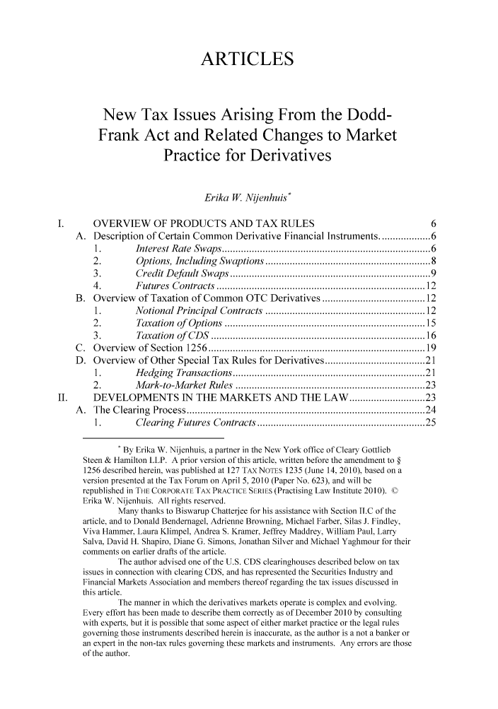 handle is hein.journals/colujoutl2 and id is 1 raw text is: ARTICLES
New Tax Issues Arising From the Dodd-
Frank Act and Related Changes to Market
Practice for Derivatives
Erika W. Nijenhuis*
OVERVIEW OF PRODUCTS AND TAX RULES                                              6
A. Description of Certain Common Derivative Financial Instruments .............. 6
1.        Interest Rate  Sw aps ........................................................................  6
2.        Options, Including  Swaptions ........................................................  8
3.        Credit D efault Swaps ......................................................................  9
4.        F utures  C ontracts  ........................................................................   12
B. Overview of Taxation of Common OTC Derivatives ................................. 12
1.        Notional Principal Contracts  .....................................................   12
2.        Taxation  of  Options  .....................................................................  15
3.        Taxation  of  CD S  ..........................................................................   16
C .  O verview   of  Section  1256  ..........................................................................   19
D. Overview of Other Special Tax Rules for Derivatives ............................... 21
1.        H edging  Transactions .................................................................   21
2.        M ark-to-M arket Rules  ................................................................   23
II.     DEVELOPMENTS IN THE MARKETS AND THE LAW ....................... 23
A .  The  C learing  Process ...................................................................................  24
1.        Clearing  Futures  Contracts ........................................................   25
By Erika W. Nijenhuis, a partner in the New York office of Cleary Gottlieb
Steen & Hamilton LLP. A prior version of this article, written before the amendment to §
1256 described herein, was published at 127 TAXNOTES 1235 (June 14. 2010). based on a
version presented at the Tax Forum on April 5, 2010 (Paper No. 623), and will be
republished in THE CORPORATE TAX PRACTICE SERIES (Practising Law Institute 2010). ©
Erika W. Nijenhuis. All rights reserved.
Many thanks to Biswarup Chatterjee for his assistance with Section II.C of the
article, and to Donald Bendernagel, Adrienne Browning, Michael Farber. Silas J. Findley,
Viva Hammer. Laura Klimpel, Andrea S. Kramer, Jeffrey Maddrey, William Paul, Larry
Salva, David H. Shapiro. Diane G. Simons, Jonathan Silver and Michael Yaghmour for their
comments on earlier drafts of the article.
The author advised one of the U.S. CDS clearinghouses described below on tax
issues in connection with clearing CDS, and has represented the Securities Industry and
Financial Markets Association and members thereof regarding the tax issues discussed in
this article.
The manner in which the derivatives markets operate is complex and evolving.
Every effort has been made to describe them correctly as of December 2010 by consulting
with experts. but it is possible that some aspect of either market practice or the legal rules
governing those instruments described herein is inaccurate, as the author is a not a banker or
an expert in the non-tax rules governing these markets and instruments. Any errors are those
of the author.


