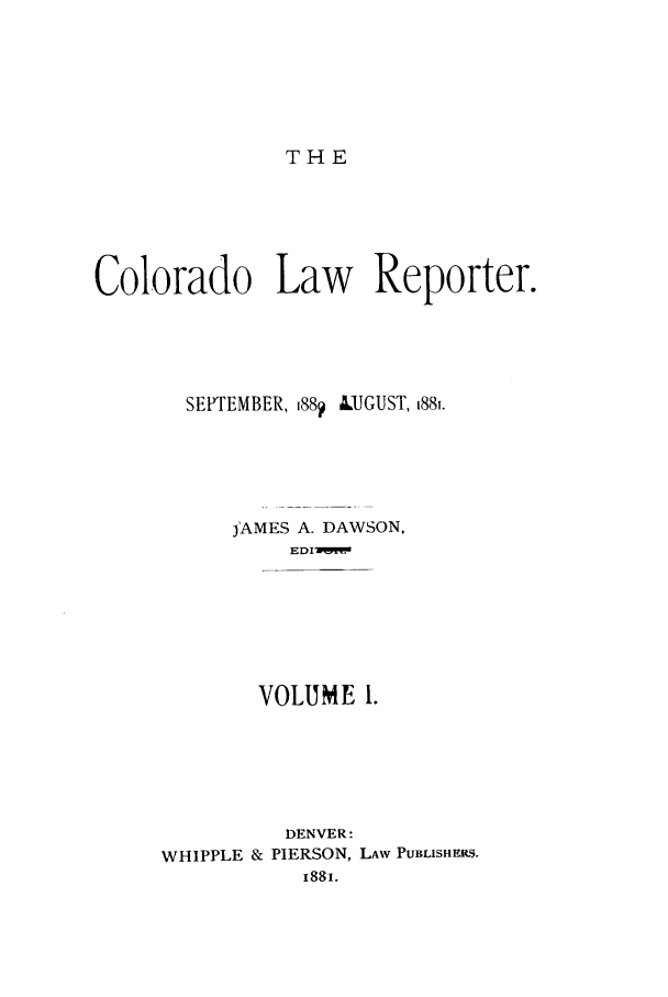handle is hein.journals/colwrep1 and id is 1 raw text is: THE

Colorado Law Reporter.
SEPTEMBER, 188? LUGUST, i88i.
jAMES A. DAWSON,
EDIMM
VOLUME 1.
DENVER:
WHIPPLE & PIERSON, LAW PUBLISHERS.
1881.


