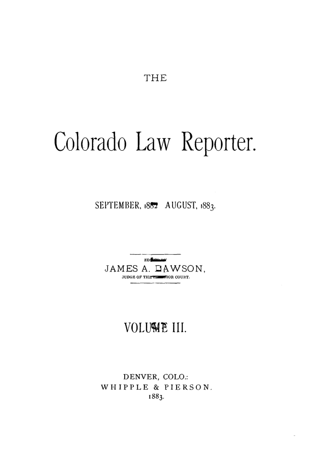 handle is hein.journals/colwrep3 and id is 1 raw text is: THE

Colorado Law Reporter.
SEPTEMBER, 81 AUGUST, 1883.
EDAM.W
JAMES A. ]JAWSON,
JUDGE OF T11BI' OR COURT.
VOLUV4E III.
DENVER, COLO.:
WHIPPLE & PIERSON.
1883.


