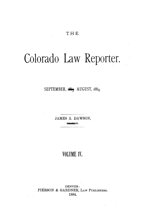 handle is hein.journals/colwrep4 and id is 1 raw text is: THE

Colorado Law Reporter.
SEPTEMBER, *91 AUGUST, 1884.
JAMES A. DAWSON,
VOLUME IV.

DENVER:
PIERSON & GARDNER, LAW PUBLISHERS..
1884.


