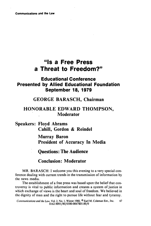 handle is hein.journals/coml2 and id is 71 raw text is: Communications and the Law

Is a Free Press
a Threat to Freedom?
Educational Conference
Presented by Allied Educational Foundation
September 18, 1979
GEORGE BARASCH, Chairman
HONORABLE EDWARD THOMPSON,
Moderator
Speakers: Floyd Abrams
Cahill, Gordon & Reindel
Murray Baron
President of Accuracy In Media
Questions: The Audience
Conclusion: Moderator
MR. BARASCH: I welcome you this evening to a very special con-
ference dealing with current trends in the transmission of information by
the news media.
The establishment of a free press was based upon the belief that con-
troversy is vital to public information and creates a system of justice in
which exchange of views is the heart and soul of freedom. We believed in
the dignity of man and the right to pursue life without fear and tyranny.
Communications and the Law, Vol. 2, No. 1, Winter 1980, © Earl M. Coleman Ent., Inc.  67
0162-9093/80/0300-0067$05.00/0


