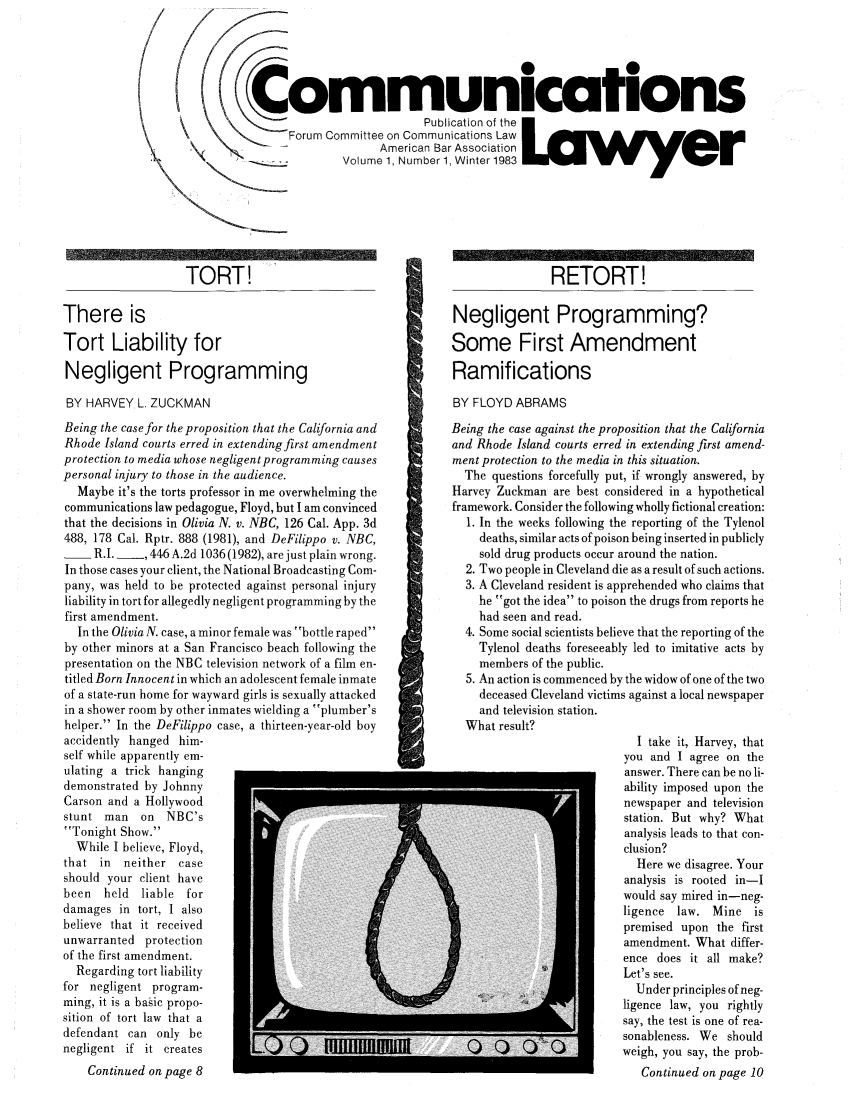 handle is hein.journals/comlaw1 and id is 1 raw text is: Communications
Pubi cat on of the
Forum Committee on Communications Law
American Bar Association
Volume 1, Number 1, Winter 1983L a w y e    r

TORT!
There is
Tort Liability for
Negligent Programming

BY HARVEY L. ZUCKMAN

Being the case for the proposition that the California and
Rhode Island courts erred in extending first amendment
protection to media whose negligent programming causes
personal injury to those in the audience.
Maybe it's the torts professor in me overwhelming the
communications law pedagogue, Floyd, but I am convinced
that the decisions in Olivia N. v. NBC, 126 Cal. App. 3d
488, 178 Cal. Rptr. 888 (1981), and DeFilippo v. NBC,
- R.I. ___ 446 A.2d 1036 (1982), are just plain wrong.
In those cases your client, the National Broadcasting Com-
pany, was held to be protected against personal injury
liability in tort for allegedly negligent programming by the
first amendment.
In the Olivia N. case, a minor female was bottle raped
by other minors at a San Francisco beach following the
presentation on the NBC television network of a film en-
titled Born Innocent in which an adolescent female inmate
of a state-run home for wayward girls is sexually attacked
in a shower room by other inmates wielding a plumber's
helper. In the DeFilippo case, a thirteen-year-old boy
accidently hanged him-
self while apparently em-
ulating a trick hanging
demonstrated by Johnny
Carson and a Hollywood
stunt man   on NBC's
Tonight Show.
While I believe, Floyd,
that in  neither case
should your client have
been  held liable for
damages in tort, I also
believe that it received
unwarranted protection
of the first amendment.
Regarding tort liability
for negligent program-
ming, it is a basic propo-
sition of tort law that a
defendant can only be
negligent if it creates
Continued on page 8

RETORT!
Negligent Programming?
Some First Amendment
Ramifications
BY FLOYD ABRAMS
Being the case against the proposition that the California
and Rhode Island courts erred in extending first amend-
ment protection to the media in this situation.
The questions forcefully put, if wrongly answered, by
Harvey Zuckman are best considered in a hypothetical
framework. Consider the following wholly fictional creation:
1. In the weeks following the reporting of the Tylenol
deaths, similar acts of poison being inserted in publicly
sold drug products occur around the nation.
2. Two people in Cleveland die as a result of such actions.
3. A Cleveland resident is apprehended who claims that
he got the idea to poison the drugs from reports he
had seen and read.
4. Some social scientists believe that the reporting of the
Tylenol deaths foreseeably led to imitative acts by
members of the public.
5. An action is commenced by the widow of one of the two
deceased Cleveland victims against a local newspaper
and television station.
What result?
I take it, Harvey, that
you and I agree on the
answer. There can be no li-
ability imposed upon the
newspaper and television
station. But why? What
analysis leads to that con-
clusion?
Here we disagree. Your
analysis is rooted in-I
would say mired in-neg-
ligence law. Mine is
premised upon the first
amendment. What differ-
ence does it all make?
Let's see.
Under principles of neg-
ligence law, you rightly
say, the test is one of rea-
sonableness. We should
C ~                 weigh, you say, the prob-
Continued on page 10


