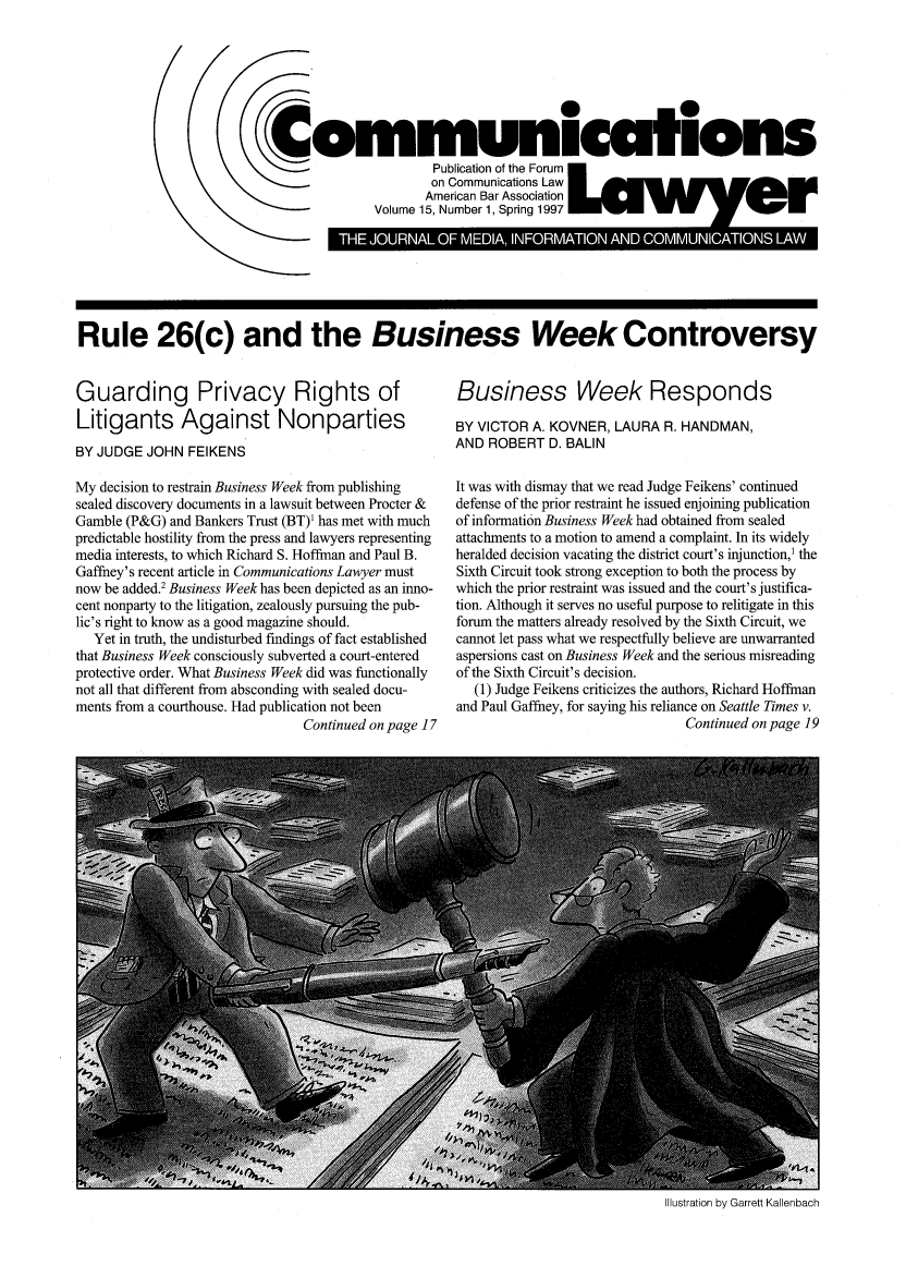 handle is hein.journals/comlaw15 and id is 1 raw text is: Communications
Publication of the Forum
on Communications Law
American Bar Association
Volume 15, Number 1, Spring 1997

Rule 26(c) and the Business Week Controversy

Guarding Privacy Rights of
Litigants Against Nonparties
BY JUDGE JOHN FEIKENS
My decision to restrain Business Week from publishing
sealed discovery documents in a lawsuit between Procter &
Gamble (P&G) and Bankers Trust (BT)1 has met with much
predictable hostility from the press and lawyers representing
media interests, to which Richard S. Hoffman and Paul B.
Gaffney's recent article in Communications Lawyer must
now be added.2 Business Week has been depicted as an inno-
cent nonparty to the litigation, zealously pursuing the pub-
lic's right to know as a good magazine should.
Yet in truth, the undisturbed findings of fact established
that Business Week consciously subverted a court-entered
protective order. What Business Week did was functionally
not all that different from absconding with sealed docu-
ments from a courthouse. Had publication not been
Continued on page 17

Business Week Responds
BY VICTOR A. KOVNER, LAURA R. HANDMAN,
AND ROBERT D. BALIN
It was with dismay that we read Judge Feikens' continued
defense of the prior restraint he issued enjoining publication
of information Business Week had obtained from sealed
attachments to a motion to amend a complaint. In its widely
heralded decision vacating the district court's injunction,1 the
Sixth Circuit took strong exception to both the process by
which the prior restraint was issued and the court's justifica-
tion. Although it serves no useful purpose to relitigate in this
forum the matters already resolved by the Sixth Circuit, we
cannot let pass what we respectfully believe are unwarranted
aspersions cast on Business Week and the serious misreading
of the Sixth Circuit's decision.
(1) Judge Feikens criticizes the authors, Richard Hoffman
and Paul Gaffney, for saying his reliance on Seattle Times v.
Continued on page 19

Illustration by Garrett Kallenbach


