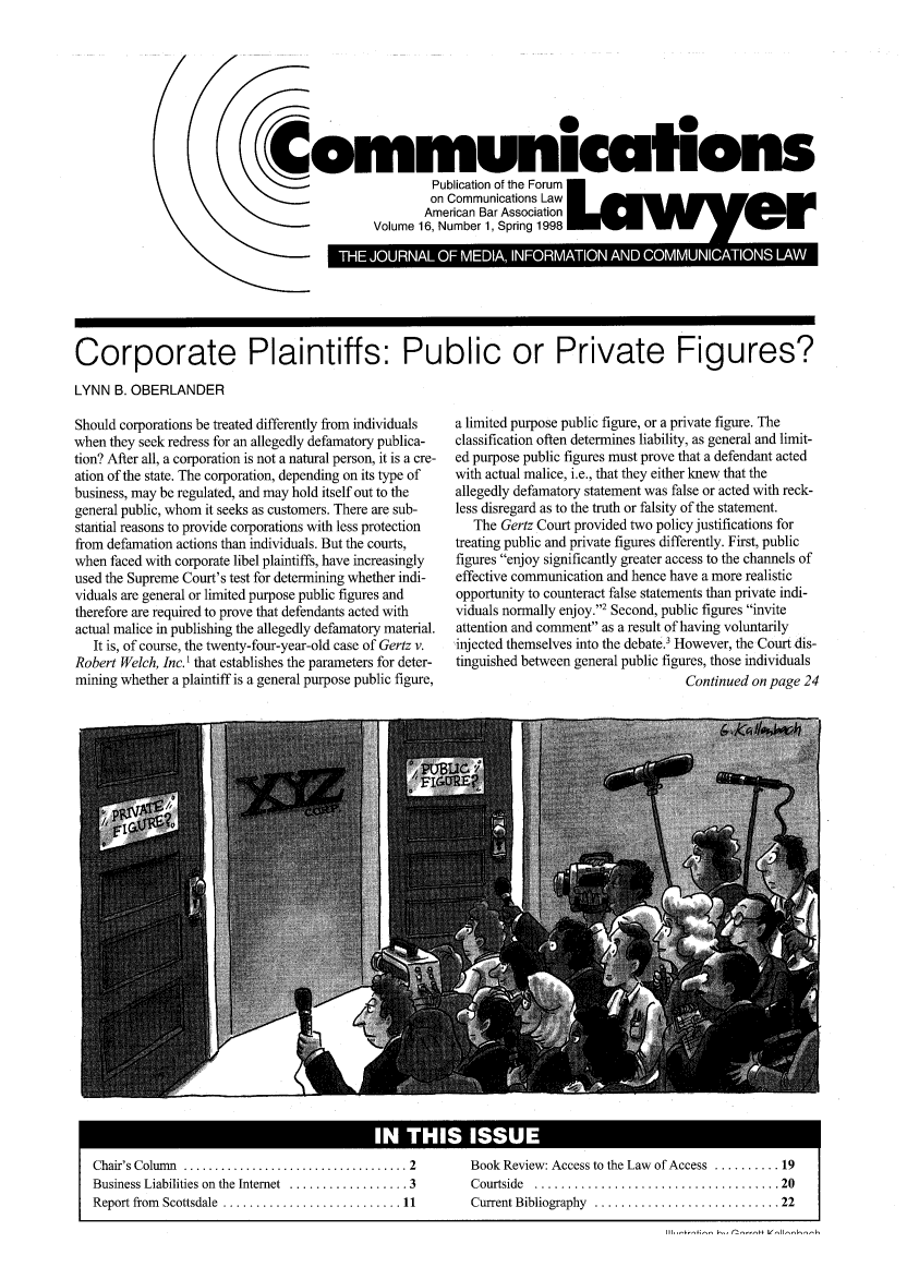 handle is hein.journals/comlaw16 and id is 1 raw text is: (0
Communicafions
cc                    Publication of the Forum
on Communications Law
American Bar Association
Volume 16, Number 1, Spring 1998     W    W    W

Corporate Plaintiffs: Public or Private Figures?
LYNN B. OBERLANDER

Should corporations be treated differently from individuals
when they seek redress for an allegedly defamatory publica-
tion? After all, a corporation is not a natural person, it is a cre-
ation of the state. The corporation, depending on its type of
business, may be regulated, and may hold itself out to the
general public, whom it seeks as customers. There are sub-
stantial reasons to provide corporations with less protection
from defamation actions than individuals. But the courts,
when faced with corporate libel plaintiffs, have increasingly
used the Supreme Court's test for determining whether indi-
viduals are general or limited purpose public figures and
therefore are required to prove that defendants acted with
actual malice in publishing the allegedly defamatory material.
It is, of course, the twenty-four-year-old case of Gertz v.
Robert Welch, Inc. 1 that establishes the parameters for deter-
mining whether a plaintiff is a general purpose public figure,

Chair's Colum n  .................................... 2
Business Liabilities on the Internet  .................. 3
Report from  Scottsdale  ........................... 11

a limited purpose public figure, or a private figure. The
classification often determines liability, as general and limit-
ed purpose public figures must prove that a defendant acted
with actual malice, i.e., that they either knew that the
allegedly defamatory statement was false or acted with reck-
less disregard as to the truth or falsity of the statement.
The Gertz Court provided two policy justifications for
treating public and private figures differently. First, public
figures enjoy significantly greater access to the channels of
effective communication and hence have a more realistic
opportunity to counteract false statements than private indi-
viduals normally enjoy.2 Second, public figures invite
attention and comment as a result of having voluntarily
injected themselves into the debate.3 However, the Court dis-
tinguished between general public figures, those individuals
Continued on page 24

Book Review: Access to the Law of Access .......... 19
C ourtside  ..................................... 20
Current Bibliography  ............................ 22

IN THIS ISSUE           I

II.--+;- k- r2--f V,11-k-1,


